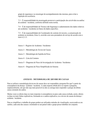 grupo de segurança e se encarregar do acompanhamento das mesmas, para evitar a
               repetição da ocorrência.

               7.3 – É responsabilidade do encarregado promover a participação dos envolvidos na análise
               de acidente / incidente, conforme definido nesta norma.

               7.4 – É de responsabilidade do Técnico ode Segurança o cadastramento dos dados relativos
               aos acidentes / incidentes no banco de dados específico.

               7.5 – É de responsabilidade do Coordenador do contrato do terceiro, a comunicação do
               acidente ou incidente, Grau A, ocorrido com seus prestadores de serviço de acordo com o
               item 6.2.1.5.



               Anexo 1 - Registro de Acidentes / Incidentes

               Anexo 2 – Metodologia de Árvore de Causas

               Anexo 3 – Metodologia da Espinha de Peixe

               Anexo 4 – Lista de Contatos

               Anexo 5 – Diagrama de Fluxo de Investigação de Acidentes / Incidentes

               Anexo 6 – Diagrama de Fluxo Simplificado do Sistema




                      ANEXO II – METODOLOGA DE ÁRVORE DE CAUSAS

Para se utilizar a metodologia da árvore de causas deve ser respondida a pergunta Por que? a partir da
conseqüência da doença / acidente / incidente. A cada resposta obtida deve-se repetir a pergunta,
seqüencialmente, até que não seja mais possível ou não se consiga mais responder o porque da última
causa constante da cadeia.

Muitas vezes se abrem duas ou mais respostas à conseqüência ou para cada causa avaliada, assim, abrem-
se duas ou mais linhas explicativas, formando-se a cadeia explicativa, ou a árvore de causas da doença /
acidente / incidente.

Para se simplificar o trabalho do grupo podem ser utilizados métodos de visualização, escrevendo-se em
cartões, cada uma das causas e montando-se um painel onde o grupo possa trabalhar em conjunto.
 