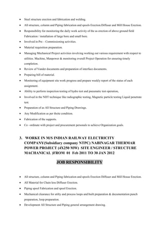• Steel structure erection and fabrication and welding.
• All structure, column and Piping fabrication and spools Erection.Diffusar and Mill House Erection.
• Responsibility for monitoring the daily work activity of the as erection of above ground field
Fabrication / installation of large bore and small bore.
• Involved in Pre – Commissioning activities.
• Material requisition preparation.
• Managing Mechanical Project activities involving working out various requirement with respect to
utilities. Machine, Manpower & monitoring overall Project Operation for ensuring timely
completion.
• Review of Vander documents and preparation of interface documents.
• Preparing bill of material.
• Monitoring of equipment site work progress and prepare weekly report of the status of each
assignment.
• Ability to perform inspection testing of hydro test and pneumatic test operation,
• Involved in the NDT technique like radiographic testing, Magnetic particle testing Liquid penetrate
test.
• Preparation of as All Structure and Piping Drawings.
• Any Modification as per thsite condition.
• Fabrication of the supports.
• Co –ordinate with project and procurement personals to achieve Organization goals.
3. WORKE IN M/S INDIAN RAILWAY ELECTRICITY
COMPANY(Subsidiary company NTPC) NABINAGAR THERMAR
POWER PROJECT (4X250 MW) SITE ENGINEER / STRUCTURE
MACHANICAL )FROM 01 Feb 2011 TO 30 JAN 2012
JOB RESPONSIBILITY
• All structure, column and Piping fabrication and spools Erection Diffuser and Mill House Erection.
• All Material for Chain less Diffuser Erection.
• Piping spool Fabrication and spool Erection.
• Mechanical clearance for utilty and process loops and built preparation & documentation punch
preparation, loop preparation.
• Development All Structure and Piping general arrangement drawing.
 