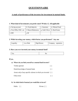 QUESTIONNAIRE
A study of preferences of the investors for investment in mutual funds.
1. What kind of investments you prefer most? Pl tick (√). All applicable
a. Saving account b. Fixed deposits c. Insurance d. Mutual Fund
e. Post Office-NSC, etc f. Shares/Debentures g. Gold/ Silver h. Real Estate
I. PPF j. PF
2. While investing your money, which factor you prefermost? Any one
Liquidity Low Risk High Return Company reputation
3. Have you ever invested your money in mutual fund?
Yes No
If yes,
a) Where do you find yourself as a mutual fund investor?
Totally ignorant [ ]
Partial knowledge of mutual funds [ ]
Aware only of any specific scheme in which you invested [ ]
Fully aware [ ]
b) In which kind of mutual you would like to invest?
Public [ ] Private [ ]
 