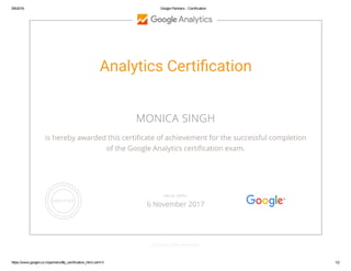 5/6/2016 Google Partners ­ Certification
https://www.google.co.in/partners/#p_certification_html;cert=3 1/2
Analytics Certi堆cation
MONICA SINGH
is hereby awarded this certi桋촑cate of achievement for the successful completion
of the Google Analytics certi桋촑cation exam.
GOOGLE.COM/PARTNERS
VALID UNTIL
6 November 2017
 