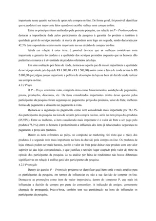 importante nesse quesito na hora de optar pela compra on-line. De forma geral, foi possível identificar
que o produto é um importante fator quando se escolhe realizar uma compra online.
Entre os principais itens analisados pela presente pesquisa, em relação ao P – Produto pode-se
destacar a importância dada pelos participantes da pesquisa à garantia do produto e também à
qualidade geral do serviço prestado. A marca do produto vem logo em seguida, sendo declarada por
42,3% dos respondentes como muito importante na sua decisão de comprar on-line.
Ainda em relação à estes itens, é possível destacar que as mulheres consideram mais
importante a garantia do produto e a qualidade dos serviços prestados enquanto que os homens dão
preferência à marca e à diversidade de produtos ofertados pela loja.
Em uma avaliação por faixa de renda, destaca-se aquela que dá maior importância a qualidade
do serviço prestado pela loja (de R$ 1.000,00 a R$ 1.500,00) assim como a faixa de renda acima de R$
2.000,00 que julgou pouco importante a política de devolução da loja na hora de decidir onde realizar
sua compra on-line.
4.2.2 Preço
O P – Preço, conforme visto, comporta itens como financiamentos, condições de pagamento,
prazos, prestações, descontos, etc. Os itens considerados importantes dentro desse quesito pelos
participantes da pesquisa foram segurança no pagamento, preço dos produtos, valor do frete, melhores
formas de pagamento e desconto no pagamento à vista.
Destaca-se a segurança no pagamento como item considerado mais importante por 78,13%
dos participantes da pesquisa na nora de decidir pela compra on-line, além do item preço dos produtos
(65,92%). Entre as mulheres, o item considerado mais importante é o valor do frete a ser pago pelo
produto (76,3%); entre os homens é predominante a influência dos itens já relacionados: segurança no
pagamento e preço dos produtos.
Dentre os itens referentes ao preço, no composto de marketing, foi visto que o preço dos
produtos é o segundo item mais importante na hora da decisão pela compra on-line. Os produtos de
lojas virtuais podem ser mais baratos, porém o valor do frete pode deixar esse produto com um valor
superior ao das lojas convencionais, o que justifica o terceiro lugar ocupado pelo valor do frete na
opinião dos participantes da pesquisa. Já na análise por faixa de rendimento não houve diferenças
significativas em relação à análise geral dos participantes da pesquisa.
4.2.3 Promoção
Dentro do quesito P – Promoção procurou-se identificar qual item seria o mais atrativo para
os participantes da pesquisa, em termos de influenciar ou não a sua decisão de comprar on-line.
Destaca-se as promoções como item de maior importância, dentro do composto P, que mais irá
influenciar a decisão de compra por parte do consumidor. A indicação de amigos, comumente
chamada de propaganda boca-a-boca, também tem sua participação na hora de influenciar os
participantes da pesquisa.
 