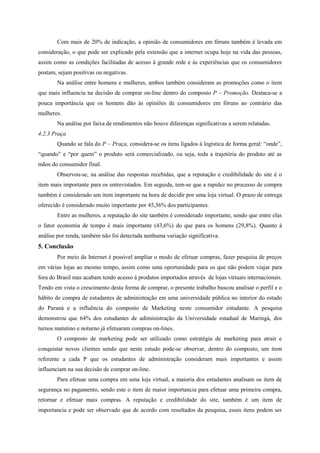 Com mais de 20% de indicação, a opinião de consumidores em fóruns também é levada em
consideração, o que pode ser explicado pela extensão que a internet ocupa hoje na vida das pessoas,
assim como as condições facilitadas de acesso à grande rede e às experiências que os consumidores
postam, sejam positivas ou negativas.
Na análise entre homens e mulheres, ambos também consideram as promoções como o item
que mais influencia na decisão de comprar on-line dentro do composto P – Promoção. Destaca-se a
pouca importância que os homens dão às opiniões de consumidores em fóruns ao contrário das
mulheres.
Na análise por faixa de rendimentos não houve diferenças significativas a serem relatadas.
4.2.3 Praça
Quando se fala do P – Praça, considera-se os itens ligados à logística de forma geral: “onde”,
“quando” e “por quem” o produto será comercializado, ou seja, toda a trajetória do produto até as
mãos do consumidor final.
Observou-se, na análise das respostas recebidas, que a reputação e credibilidade do site é o
item mais importante para os entrevistados. Em seguida, tem-se que a rapidez no processo de compra
também é considerado um item importante na hora de decidir por uma loja virtual. O prazo de entrega
oferecido é considerado muito importante por 45,36% dos participantes.
Entre as mulheres, a reputação do site também é considerado importante, sendo que entre elas
o fator economia de tempo é mais importante (43,6%) do que para os homens (29,8%). Quanto à
análise por renda, também não foi detectada nenhuma variação significativa.
5. Conclusão
Por meio da Internet é possível ampliar o modo de efetuar compras, fazer pesquisa de preços
em várias lojas ao mesmo tempo, assim como uma oportunidade para os que não podem viajar para
fora do Brasil mas acabam tendo acesso à produtos importados através de lojas virtuais internacionais.
Tendo em vista o crescimento desta forma de comprar, o presente trabalho buscou analisar o perfil e o
hábito de compra de estudantes de administração em uma universidade pública no interior do estado
do Paraná e a influência do composto de Marketing neste consumidor estudante. A pesquisa
demonstrou que 64% dos estudantes de adiministração da Universidade estadual de Maringá, dos
turnos matutino e noturno já efetuaram compras on-lines.
O composto de marketing pode ser utilizado como estratégia de marketing para atrair e
conquistar novos clientes sendo que neste estudo pode-se observar, dentro do composto, um item
referente a cada P que os estudantes de administração consideram mais importantes e assim
influenciam na sua decisão de comprar on-line.
Para efetuar uma compra em uma loja virtual, a maioria dos estudantes analisam os item de
segurança no pagamento, sendo este o item de maior importancia para efetuar uma primeira compra,
retornar e efetuar mais compras. A reputação e credibilidade do site, também é um item de
importancia e pode ser observado que de acordo com resultados da pesquisa, esses itens podem ser
 