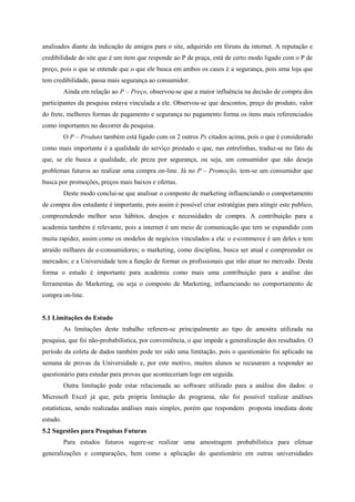 analisados diante da indicação de amigos para o site, adquirido em fóruns da internet. A reputação e
credibilidade do site que é um item que responde ao P de praça, está de certo modo ligado com o P de
preço, pois o que se entende que o que ele busca em ambos os casos é a segurança, pois uma loja que
tem credibilidade, passa mais segurança ao consumidor.
Ainda em relação ao P – Preço, observou-se que a maior influência na decisão de compra dos
participantes da pesquisa estava vinculada a ele. Observou-se que descontos, preço do produto, valor
do frete, melhores formas de pagamento e segurança no pagamento forma os itens mais referenciados
como importantes no decorrer da pesquisa.
O P – Produto também está ligado com os 2 outros Ps citados acima, pois o que é considerado
como mais importante é a qualidade do serviço prestado o que, nas entrelinhas, traduz-se no fato de
que, se ele busca a qualidade, ele preza por segurança, ou seja, um consumidor que não deseja
problemas futuros ao realizar uma compra on-line. Já no P – Promoção, tem-se um consumidor que
busca por promoções, preços mais baixos e ofertas.
Deste modo conclui-se que analisar o composto de marketing influenciando o comportamento
de compra dos estudante é importante, pois assim é possível criar estratégias para atingir este publico,
compreendendo melhor seus hábitos, desejos e necessidades de compra. A contribuição para a
academia também é relevante, pois a internet é um meio de comunicação que tem se expandido com
muita rapidez, assim como os modelos de negócios vinculados a ela: o e-commerce é um deles e tem
atraído milhares de e-consumidores; o marketing, como disciplina, busca ser atual e compreender os
mercados; e a Universidade tem a função de formar os profissionais que irão atuar no mercado. Desta
forma o estudo é importante para academia como mais uma contribuição para a análise das
ferramentas do Marketing, ou seja o composto de Marketing, influenciando no comportamento de
compra on-line.
5.1 Limitações do Estudo
As limitações deste trabalho referem-se principalmente ao tipo de amostra utilizada na
pesquisa, que foi não-probabilística, por conveniência, o que impede a generalização dos resultados. O
período da coleta de dados também pode ter sido uma limitação, pois o questionário foi aplicado na
semana de provas da Universidade e, por este motivo, muitos alunos se recusaram a responder ao
questionário para estudar para provas que aconteceriam logo em seguida.
Outra limitação pode estar relacionada ao software utilizado para a análise dos dados: o
Microsoft Excel já que, pela própria limitação do programa, não foi possível realizar análises
estatísticas, sendo realizadas análises mais simples, porém que respondem proposta imediata deste
estudo.
5.2 Sugestões para Pesquisas Futuras
Para estudos futuros sugere-se realizar uma amostragem probabilística para efetuar
generalizações e comparações, bem como a aplicação do questionário em outras universidades
 