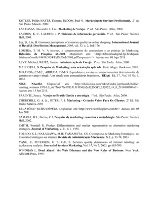 KOTLER, Philip; HAYES, Thomas; BLOOM, Paul N. Marketing de Serviços Profissionais. 2º ed.
São Paulo: Manole, 2002.
LAS CASAS, Alexandre L. Las. Marketing de Varejo. 2º ed. São Paulo: Atlas, 2000.
LAUDON, K. C., LAUDON, J. P. Sistemas de informação gerenciais. 5º ed. São Paulo: Prentice
Hall, 2004.
Lee, G.; Lin, H. Customer perceptions of e-service quality in online shopping. International Journal
of Retail & Distribution Management, 2005, vol. 33, n. 2, 161-176
LIMEIRA, T. M. V. A internet, o comportamento do consumidor e as práticas de Marketing.
Relatório de Pesquisa 61/2001. Disponível em: <http://bibliotecadigital.fgv.br/dspace/
bitstream/handle/10438/3024/Rel%2061-2001.pdf?sequence=1>. Acesso em: 01 Ago 2011.
LEVY, Michael; WEITZ, Barton. Administração de Varejo. 3º ed. São Paulo: Atlas, 2000.
MALHOTRA, N. Pesquisa de Marketing: uma orientação aplicada. Porto Alegre: Bookman, 2001.
MIRANDA, C.M.C.; ARRUDA, D.M.O. E-produtos e variáveis comportamentais determinantes de
compra no varejo virtual: Um estudo com consumidores brasileiros. REAd. Ed. 37 , Vol. 10 No. 1,
2004.
NIKE. NikedId. Disponível em <http://nikeid.nike.com/nikeid/index.jsp#launchBuilder,
running_womens.19761.0,_6c756e476c6933313130362e2e32,INSPI_252052_v9_0_201106070040>.
Acesso em: 15 Jun 2011.
PARENTE, Juracy. Varejo no Brasil: Gestão e estratégia. 1º ed. São Paulo: Atlas, 2000.
CHURCHILL, G. A. Jr., PETER, P. J. Marketing - Criando Valor Para Os Clientes. 2º Ed. São
Paulo: Saraiva, 2003
RELATÓRIO WEBSHOPPERS. Disponível em:<http://www.webshoppers.com.br/> Acesso em: 05
Jun 2011.
SAMARA, B.S.; Barros, C.J. Pesquisa de marketing: conceitos e metodologia. São Paulo: Prentice
Hall, 2002.
SMITH, Wendell R. Product Differentiation and market segmentation as alternative marketing
strategies. Journal of Marketing, v. 21, n. 1, 1956.
TOLEDO, G.L; NAKAGAWA, M.H; YAMASHITA, S.S. O composto de Marketing Estratégico no
Contexto Estratégico na Internet. Revista de Administração Mackenzie. N.1, p. 33-78, 2003.
YANG, Z., PETERSON, R. T., CAI, S. Services quality dimensions of Internet retailing: an
exploratory analysis. Journal of Services Marketing, Vol. 17, No 7, 2003, pp 685-700.
WINDHAN L. Dead Ahead: the Web Dilemma and the New Rules of Business. New York:
Allworth Press, 1999.
 