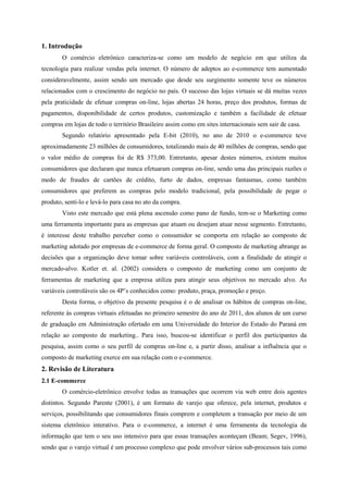 1. Introdução
O comércio eletrônico caracteriza-se como um modelo de negócio em que utiliza da
tecnologia para realizar vendas pela internet. O número de adeptos ao e-commerce tem aumentado
consideravelmente, assim sendo um mercado que desde seu surgimento somente teve os números
relacionados com o crescimento do negócio no país. O sucesso das lojas virtuais se dá muitas vezes
pela praticidade de efetuar compras on-line, lojas abertas 24 horas, preço dos produtos, formas de
pagamentos, disponibilidade de certos produtos, customização e também a facilidade de efetuar
compras em lojas de todo o território Brasileiro assim como em sites internacionais sem sair de casa.
Segundo relatório apresentado pela E-bit (2010), no ano de 2010 o e-commerce teve
aproximadamente 23 milhões de consumidores, totalizando mais de 40 milhões de compras, sendo que
o valor médio de compras foi de R$ 373,00. Entretanto, apesar destes números, existem muitos
consumidores que declaram que nunca efetuaram compras on-line, sendo uma das principais razões o
medo de fraudes de cartões de crédito, furto de dados, empresas fantasmas, como também
consumidores que preferem as compras pelo modelo tradicional, pela possibilidade de pegar o
produto, senti-lo e levá-lo para casa no ato da compra.
Visto este mercado que está plena ascensão como pano de fundo, tem-se o Marketing como
uma ferramenta importante para as empresas que atuam ou desejam atuar nesse segmento. Entretanto,
é interesse deste trabalho perceber como o consumidor se comporta em relação ao composto de
marketing adotado por empresas de e-commerce de forma geral. O composto de marketing abrange as
decisões que a organização deve tomar sobre variáveis controláveis, com a finalidade de atingir o
mercado-alvo. Kotler et. al. (2002) considera o composto de marketing como um conjunto de
ferramentas de marketing que a empresa utiliza para atingir seus objetivos no mercado alvo. As
variáveis controláveis são os 4P’s conhecidos como: produto, praça, promoção e preço.
Desta forma, o objetivo da presente pesquisa é o de analisar os hábitos de compras on-line,
referente às compras virtuais efetuadas no primeiro semestre do ano de 2011, dos alunos de um curso
de graduação em Administração ofertado em uma Universidade do Interior do Estado do Paraná em
relação ao composto de marketing.. Para isso, buscou-se identificar o perfil dos participantes da
pesquisa, assim como o seu perfil de compras on-line e, a partir disso, analisar a influência que o
composto de marketing exerce em sua relação com o e-commerce.
2. Revisão de Literatura
2.1 E-commerce
O comércio-eletrônico envolve todas as transações que ocorrem via web entre dois agentes
distintos. Segundo Parente (2001), é um formato de varejo que oferece, pela internet, produtos e
serviços, possibilitando que consumidores finais comprem e completem a transação por meio de um
sistema eletrônico interativo. Para o e-commerce, a internet é uma ferramenta da tecnologia da
informação que tem o seu uso intensivo para que essas transações aconteçam (Beam; Segev, 1996),
sendo que o varejo virtual é um processo complexo que pode envolver vários sub-processos tais como
 