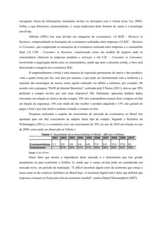 navegação, busca de informações, transações on-line ou interações com o cliente (Lee; Lin, 2005).
Enfim, o que diferencia, essencialmente, o varejo tradicional deste formato de varejo é a tecnologia
envolvida.
Albertin (2001) traz uma divisão em categorias do e-commerce: (1) B2B – Business to
Businnes, compreendendo as transações de e-commerce realizadas entre empresas; (2) B2C – Business
to Consumer, que compreende as transações de e-commerce realizada entre empresas e o consumidor
final; (3) C2B – Consumer to Businnes, caracterizado como um modelo de negócio onde os
consumidores oferecem às empresas produtos e serviços; e (4) C2C – Consumer to Consumer,
envolvendo a negociação direta entre os consumidores, sendo que para o presente estudo, o foco será
direcionado à categoria de e-commerce B2C.
O empreendimento virtual é uma maneira de exposição permanente da marca e dos produtos,
vinte e quatro horas por dia, sete dias por semana, o que pode ser incrementado com a melhoria e o
aumento das tecnologias de acesso como aquele realizado via tablets e celulares, por exemplo. De
acordo com a pesquisa “Perfil da Internet Brasileira”, realizada pela F/Nazca (2011), tem-se que 50%
preferem a compra on-line por esta estar disponível 24h. Entretanto, apresenta também dados
relevantes em relação ao motivo da não compra: 30% dos consumidores temem fazer compras on-line
em função da segurança; 18% tem medo de não receber o produto adquirido e 15% não gostam de
pagar o frete e por este motivo acabam evitando a compra on-line.
Pesquisas realizadas a respeito do crescimento do mercado de e-commerce no Brasil tem
apontado para um alto crescimento de adeptos deste tipo de compra. Segundo o Relatório do
Webshoppers (2011), o e-commerce teve um crescimento de 30% no ano de 2010 em relação ao ano
de 2009, como pode ser observado na Tabela 1.
2001 2002 2003 2004 2005 2006 2007 2008 2009 2010
E-consumidores 1.1 2.0 2.6 3.4 4.8 7.0 9.5 13.2 17,6 23
Crescimento - 81% 30% 31% 41% 46% 36% 39% 33% 30%
Tabela 1: Quantidade de e-consumidores no Brasil - eBit (em milhões)
Fonte: E-bit (2010)
Outro fator que mostra a importância deste mercado é o faturamento que tem gerado
anualmente no país (conforme o Gráfico 1), sendo que o varejo on-line pode ser considerado um
mercado novo, em período de maturação. “É difícil encontrar algum setor da economia que cresça a
taxas como as do comércio eletrônico no Brasil hoje. A economia digital será o fator que definirá que
empresas avançam ou ficam para trás na economia mundial", analisa Daniel Domeneghetti (2007).
 