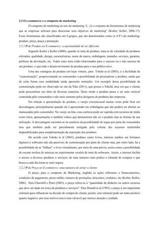 2.2 O e-commerce e o composto de marketing
O composto de marketing ou mix de marketing “[...] é o conjunto de ferramentas de marketing
que as empresas utilizam para direcionar seus objetivos de marketing” (Kotler; Keller, 2006:17).
Essas ferramentas são classificadas em 4 grupos, que são denominados como os 4 P’s do marketing:
produto, preço, praça e promoção.
2.2.1 P de Produto no E-commerce: a oportunidade de ser diferente
Segundo Kotler e Keller (2006), quando se trata de produto, trata-se de variedade de produtos
ofertados, qualidade, design, características, nome da marca, embalagem, tamanho, serviços, garantia,
políticas de devolução, etc. Todos estes itens estão relacionados para o sucesso ou o não sucesso de
um produto, o seja todo o desenvolvimento do produto para o seu público-alvo.
Uma das vantagens do produto em lojas virtuais, para Toledo et al (2003), é a facilidade de
“customização”, proporcionando ao consumidor a possibilidade de personalizar o produto, ainda que
de certa forma essa modalidade ainda apresente restrições. Um exemplo dessa possibilidade de
customização pode ser observado no site da Nike (2011), que possui o NikeId, área em que o cliente
pode personalizar seu tênis de diversas maneiras. Deste modo o produto passa a ser uma variável
controlada pelo consumidor e não mais somente pelos designers de produtos das empresas.
Em relação à apresentação do produto, o varejo convencional muitas vezes pode ficar em
desvantagem, principalmente quando ele é apresentado em embalagens que não podem ser abertas ou
manuseadas pelo consumidor. No varejo on-line, essa carência pode ser suprida com recursos de mídia
como fotos, apresentações e também vídeos que demonstram não só o produto mas as formas de sua
utilização. A desvantagem encontra-se na ausência da possibilidade de toque por parte do consumidor
mas que também pode ser parcialmente mitigada pelo volume dos recursos multimídia
disponibilizados para complementação da exposição dos produtos.
De acordo com Toledo et al (2003), produtos como livros, músicas (ambos em formatos
digitais) e softwares não são passíveis de customização por parte do cliente mas, por outro lado, há a
possibilidade de se “folhear” o livro virtualmente, por meio de uma prévia, assim como a possibilidade
de escutar trechos de músicas ou experimentar versões de teste de softwares. Assim, a internet facilita
o acesso a diversos produtos e serviços, de uma maneira mais prática e cômoda de comprar e que
busca a cada dia torna-se mais segura.
2.2.2 P de Preço no E-commerce: uma maneira de atrair o cliente
O preço, para o composto de Marketing, engloba as ações referentes a financiamentos,
condições de pagamento, prazo médio, número de prestações, descontos, crediário, etc (Kotler; Keller,
2006). Para Churchill e Peter (2003), o preço refere-se à “quantidade de dinheiro ou outros recursos
que deve ser dada em troca de produtos e serviços”. Para Donald et al (1993), o preço é um importante
estimulo para influenciar na decisão de compra do cliente, porém este estimulo pode ser tanto positivo
quanto negativo: por esse motivo essa é uma váriavel que merece atenção e cuidado.
 
