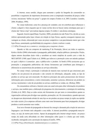 A internet, nesse sentido, chegou para aumentar o poder de barganha do consumidor ao
possibilitar o surgimento de importantes ferramentas como a comparação instantânea de preços, leilão
reverso, mecanismo “defina seu preço” e grupos de compra (Toledo et al, 2003; Laundon; Laundon,
2004; Windham, 1999).
No varejo tradicional, como há a presença do vendedor, este irá contribuir para influenciar o
cliente a adquirir o bem enquanto que no varejo on-line deve-se buscar outras estratégias para que o
cliente não “deixe a loja” sem realizar alguma compra. O crédito é uma destas estratégias.
Segundo Amorin (apud Bispo; Facchini, 2008), presidente da rede Ponto Frio, devido ao custo
inferior apresentado pelas lojas virtuais em relação ás lojas físicas, aquelas conseguem repassar essa
vantagem ao cliente, oferecendo por vezes um preço competitivo e um parcelamento maior que o das
lojas físicas, aumentando a probabilidade de conquistar o cliente e realizar a venda.
2.2.3 P de Promoção no e-commerce: estratégia para conquistar clientes
Quando se fala em composto de marketing P de Promoção, fala-se em todos os aspectos,
Kotler e Keller (2006) relacionados à propaganda, publicidade, relações públicas e promoções. Porém,
alguns autores discordam desta visão e acreditam ser muito simplista de acordo com a visão de
MCCARTHY (1960, apud Toledo et al, 2004b) que refere-se a promoção como um método qualquer
no qual o objetivo é comunicar para o público-alvo o produto. Já Smith (1956) acrescenta que as
promoções e propagandas publicitárias são ótimas ferramentas que contribuem para distinguir e
diferenciar as características dos produtos ou serviços oferecidos.
No varejo virtual, a promoção é realizada de maneira mais racional do que emocional, pois
implica em um processo de persuasão e não somente de informação, adequado, ainda, ao tipo de
produto ou serviço que será anunciado. Os objetivos principais das ações promocionais são fornecer
informações para consumidores e outros interessados, aumentar a procura, diferenciar um produto ou
serviço, incrementar o valor de um produto ou serviço, estabilizar as vendas, etc. (Bishop, 2000).
Os consumidores utilizam a Internet como um canal extra para obter informações de produtos
e serviços, mas também para a elaboração de programas de relacionamento e estratégias de marketing
(Toledo et al, 2003). Hoje as redes sociais são ferramentas em que tanto os consumidores quanto as
organizações utilizam para divulgar suas opiniões, promoções, etc. Os consumidores, quando aprovam
ou desaprovam determinada atitude de uma loja ou um produto em pouco tempo já expõe sua opinião
nas redes sociais; já as empresas utilizam como mais uma ferramenta para fazer propaganda, divulgar
produtos e assim aumentar suas vendas.
Esse novo formato de propaganda na Internet faz emergir a demanda pela criação de uma nova
linguagem e um formato mais adequado a essa mídia. A internet possibilita a propaganda many-to-
many, ou seja, de muitos para muitos. Apesar da propaganda pela internet atingir muitos em pouco
tempo, há ainda certa dificuldade em obter informações sobre quem é o cliente que está vendo,
recebendo, interagindo com a promoção da empresa (Castells, 1999).
2.2.4 P de Praça (Distribuição): fundamental para o e-commerce
 