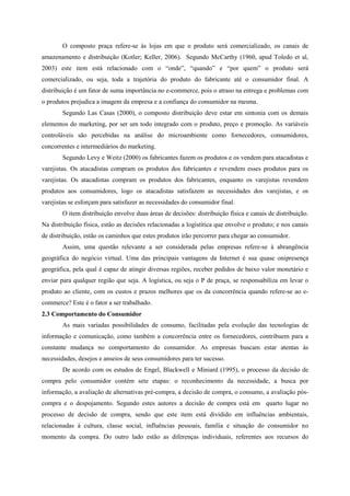 O composto praça refere-se às lojas em que o produto será comercializado, os canais de
amazenamento e distribuição (Kotler; Keller, 2006). Segundo McCarthy (1960, apud Toledo et al,
2003) este item está relacionado com o “onde”, “quando” e “por quem” o produto será
comercializado, ou seja, toda a trajetória do produto do fabricante até o consumidor final. A
distribuição é um fator de suma importância no e-commerce, pois o atraso na entrega e problemas com
o produtos prejudica a imagem da empresa e a confiança do consumidor na mesma.
Segundo Las Casas (2000), o composto distribuição deve estar em sintonia com os demais
elementos do marketing, por ser um todo integrado com o produto, preço e promoção. As variáveis
controláveis são percebidas na análise do microambiente como fornecedores, consumidores,
concorrentes e intermediários do marketing.
Segundo Levy e Weitz (2000) os fabricantes fazem os produtos e os vendem para atacadistas e
varejistas. Os atacadistas compram os produtos dos fabricantes e revendem esses produtos para os
varejistas. Os atacadistas compram os produtos dos fabricantes, enquanto os varejistas revendem
produtos aos consumidores, logo os atacadistas satisfazem as necessidades dos varejistas, e os
varejistas se esforçam para satisfazer as necessidades do consumidor final.
O item distribuição envolve duas áreas de decisões: distribuição física e canais de distribuição.
Na distribuição física, estão as decisões relacionadas a logístitica que envolve o produto; e nos canais
de distribuição, estão os caminhos que estes produtos irão percorrer para chegar ao consumidor.
Assim, uma questão relevante a ser considerada pelas empresas refere-se à abrangência
geográfica do negócio virtual. Uma das principais vantagens da Internet é sua quase onipresença
geográfica, pela qual é capaz de atingir diversas regiões, receber pedidos de baixo valor monetário e
enviar para qualquer região que seja. A logística, ou seja o P de praça, se responsabiliza em levar o
produto ao cliente, com os custos e prazos melhores que os da concorrência quando refere-se ao e-
commerce? Este é o fator a ser trabalhado.
2.3 Comportamento do Consumidor
As mais variadas possibilidades de consumo, facilitadas pela evolução das tecnologias de
informação e comunicação, como também a concorrência entre os fornecedores, contribuem para a
constante mudança no comportamento do consumidor. As empresas buscam estar atentas às
necessidades, desejos e anseios de seus consumidores para ter sucesso.
De acordo com os estudos de Engel, Blackwell e Miniard (1995), o processo da decisão de
compra pelo consumidor contém sete etapas: o reconhecimento da necessidade, a busca por
informação, a avaliação de alternativas pré-compra, a decisão de compra, o consumo, a avaliação pós-
compra e o despojamento. Segundo estes autores a decisão de compra está em quarto lugar no
processo de decisão de compra, sendo que este item está dividido em influências ambientais,
relacionadas à cultura, classe social, influências pessoais, família e situação do consumidor no
momento da compra. Do outro lado estão as diferenças individuais, referentes aos recursos do
 