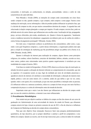 consumidor, à motivação, ao conhecimento, às atitudes, personalidade, valores e estilo de vida
característicos de cada indíviduo.
Para Miranda e Arruda (2004), as intenções de compra estão concentradas em cinco fases
sendo: comprar ou não, quando comprar, o que comprar, onde comprar e como pagar. Fatores como
mudança de motivação, novas informações e falta do produto podem influenciar na primeira fase, que
é a decisão de comprar ou não, em que muitos consumidores desistem da compra. A segunda fase está
relacionada à relação compra planejada x compra por impulso. O onde comprar, terceira fase, pode ser
definido através de outros fatores que influenciam esta escolha como: localização da loja, propaganda,
preço, serviços oferecidos, pós-venda, atendimento, etc. Quanto à forma de pagamento, “atualmente
existe a tendência inexorável de abandonar o pagamento em dinheiro pelo uso de cartões de crédito e
outras formas de pagamento postergado” (Miranda; Arruda, 2004).
Em todo caso, é importante conhecer as preferências dos consumidores, saber como, o que,
onde e com qual frequência compram e, a partir dessas informações, a organização poderá estar apta
para a criação de estratégias de marketing que lhe possibilitem atingir seu público alvo (Farias et al,
2008; Miranda; Arruda, 2004).
Quanto à utilização da internet para realização de compras, alguns fatores como princípios
religiosos, de conduta, valores familiares, conceitos de identidade, hábitos, atitudes, aversão ao risco,
entre outros, podem estar relacionados tanto positiva quanto negativamente à resistência por essa
modalidade de compra (Limeira, 2001).
Com base no estudo de Korgaonkar e Wolin (1999) observa-se diversos tipos de motivação ou
atitudes favoráveis quanto a utlização da Internet referente ao comportamento do consumidor, que são
os seguintes: (1) escapismo social, ou seja, fugir da realidade por meio de atividades prazerosas e
agradáveis através da internet; (2) satisfazer a necessidade de informação e educação de maneira mais
rápida, prática e com um custo menor; (3) o controle, sendo ele que define o que vai ver, como,
quando, onde e com quem; (4) a socialização, já que este meio possibilita a interação entre as pessoas;
(5) influenciar refere-se a natureza econômica, refere-se a compra de bens em que este meio facilita a
comparação de preços e a coleta de informações antes da tomada de decisão.
Importante notar que o meio é um dos fatores que influenciam na decisão de compra sendo
que, no caso do comércio eletrônico, a internet é esse meio influenciador.
3. Procedimentos Metodológicos
Este estudo tem por objetivo analisar os hábitos de compra on-line dos alunos de um curso de
graduação em Administração de uma universidade do interior do estado do Paraná, que efetuaram
compras através de lojas virtuais no primeiro semestre do ano de 2011 a fim de observar a influência
do Composto de Marketing na decisão de compra destes consumidores.
Para que este objetivo fosse alcançado, buscou-se fazer uma pesquisa predominantemente
quantitativa, do tipo descritiva, por se propor identificar e analisar o perfil de compradores e seus
hábitos de compras. Quanto ao recorte, este foi do tipo transversal, pois a coleta de dados foi realizada
 