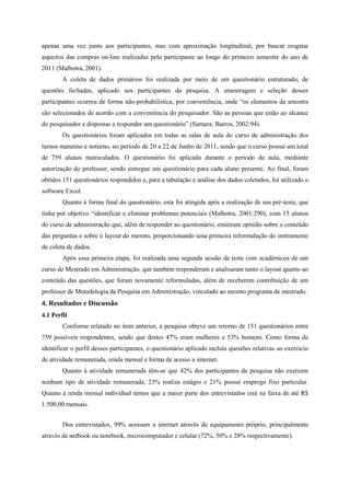 apenas uma vez junto aos participantes, mas com aproximação longitudinal, por buscar resgatar
aspectos das compras on-line realizadas pelo participante ao longo do primeiro semestre do ano de
2011 (Malhotra, 2001).
A coleta de dados primários foi realizada por meio de um questionário estruturado, de
questões fechadas, aplicado aos participantes da pesquisa. A amostragem e seleção desses
participantes ocorreu de forma não-probabilística, por conveniência, onde “os elementos da amostra
são selecionados de acordo com a conveniência do pesquisador. São as pessoas que estão ao alcance
do pesquisador e dispostas a responder um questionário” (Samara; Barros, 2002:94).
Os questionários foram aplicados em todas as salas de aula do curso de administração dos
turnos matutino e noturno, no período de 20 a 22 de Junho de 2011, sendo que o curso possui um total
de 759 alunos matriculados. O questionário foi aplicado durante o período de aula, mediante
autorização do professor, sendo entregue um questionário para cada aluno presente. Ao final, foram
obtidos 151 questionários respondidos e, para a tabulação e análise dos dados coletados, foi utilizado o
software Excel.
Quanto à forma final do questionário, esta foi atingida após a realização de um pré-teste, que
tinha por objetivo “identificar e eliminar problemas potenciais (Malhotra, 2001:290), com 15 alunos
do curso de administração que, além de responder ao questionário, emitiram opinião sobre o conteúdo
das perguntas e sobre o layout do mesmo, proporcionando uma primeira reformulação do instrumento
de coleta de dados.
Após essa primeira etapa, foi realizada uma segunda sessão de teste com acadêmicos de um
curso de Mestrado em Administração, que também responderam e analisaram tanto o layout quanto ao
conteúdo das questões, que foram novamente reformuladas, além de receberem contribuição de um
professor de Metodologia da Pesquisa em Administração, vinculado ao mesmo programa de mestrado.
4. Resultados e Discussão
4.1 Perfil
Conforme relatado no item anterior, a pesquisa obteve um retorno de 151 questionários entre
759 possíveis respondentes, sendo que destes 47% eram mulheres e 53% homens. Como forma de
identificar o perfil desses participantes, o questionário aplicado incluía questões relativas ao exercício
de atividade remunerada, renda mensal e forma de acesso a internet.
Quanto à atividade remunerada têm-se que 42% dos participantes da pesquisa não exercem
nenhum tipo de atividade remunerada, 23% realiza estágio e 21% possui emprego fixo particular.
Quanto à renda mensal individual temos que a maior parte dos entrevistados está na faixa de até R$
1.500,00 mensais.
Dos entrevistados, 99% acessam a internet através de equipamento próprio, principalmente
através de netbook ou notebook, microcomputador e celular (72%, 50% e 28% respectivamente).
 
