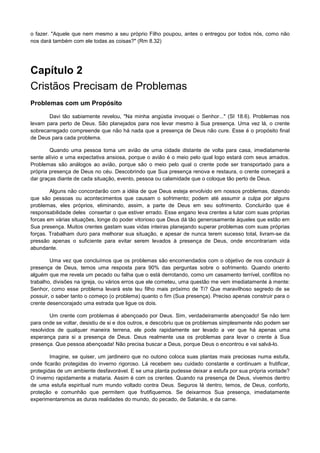 o fazer. "Aquele que nem mesmo a seu próprio Filho poupou, antes o entregou por todos nós, como não
nos dará também com ele todas as coisas?" (Rm 8.32)

Capítulo 2
Cristãos Precisam de Problemas
Problemas com um Propósito
Davi tão sabiamente revelou, "Na minha angústia invoquei o Senhor..." (SI 18.6). Problemas nos
levam para perto de Deus. São planejados para nos levar mesmo à Sua presença. Uma vez lá, o crente
sobrecarregado compreende que não há nada que a presença de Deus não cure. Esse é o propósito final
de Deus para cada problema.
Quando uma pessoa toma um avião de uma cidade distante de volta para casa, imediatamente
sente alívio e uma expectativa ansiosa, porque o avião é o meio pelo qual logo estará com seus amados.
Problemas são análogos ao avião, porque são o meio pelo qual o crente pode ser transportado para a
própria presença de Deus no céu. Descobrindo que Sua presença renova e restaura, o crente começará a
dar graças diante de cada situação, evento, pessoa ou calamidade que o coloque tão perto de Deus.
Alguns não concordarão com a idéia de que Deus esteja envolvido em nossos problemas, dizendo
que são pessoas ou acontecimentos que causam o sofrimento; podem até assumir a culpa por alguns
problemas, eles próprios, eliminando, assim, a parte de Deus em seu sofrimento. Concluirão que é
responsabilidade deles consertar o que estiver errado. Esse engano leva crentes a lutar com suas próprias
forcas em várias situações, longe do poder vitorioso que Deus dá tão generosamente àqueles que estão em
Sua presença. Muitos crentes gastam suas vidas inteiras planejando superar problemas com suas próprias
forças. Trabalham duro para melhorar sua situação, e apesar de nunca terem sucesso total, livram-se da
pressão apenas o suficiente para evitar serem levados à presença de Deus, onde encontrariam vida
abundante.
Uma vez que concluímos que os problemas são encomendados com o objetivo de nos conduzir à
presença de Deus, temos uma resposta para 90% das perguntas sobre o sofrimento. Quando oriento
alguém que me revela um pecado ou falha que o está derrotando, como um casamento terrível, conflitos no
trabalho, divisões na igreja, ou vários erros que ele cometeu, uma questão me vem imediatamente à mente:
Senhor, como esse problema levará este teu filho mais próximo de Ti? Que maravilhoso segredo de se
possuir, o saber tanto o começo (o problema) quanto o fim (Sua presença). Preciso apenas construir para o
crente desencorajado uma estrada que ligue os dois.
Um crente com problemas é abençoado por Deus. Sim, verdadeiramente abençoado! Se não tem
para onde se voltar, desistiu de si e dos outros, e descobriu que os problemas simplesmente não podem ser
resolvidos de qualquer maneira terrena, ele pode rapidamente ser levado a ver que há apenas uma
esperança para si a presença de Deus. Deus realmente usa os problemas para levar o crente à Sua
presença. Que pessoa abençoada! Não precisa buscar a Deus, porque Deus o encontrou e vai salvá-lo.
Imagine, se quiser, um jardineiro que no outono coloca suas plantas mais preciosas numa estufa,
onde ficarão protegidas do inverno rigoroso. Lá recebem seu cuidado constante e continuam a frutificar,
protegidas de um ambiente desfavorável. E se uma planta pudesse deixar a estufa por sua própria vontade?
O inverno rapidamente a mataria. Assim é com os crentes. Quando na presença de Deus, vivemos dentro
de uma estufa espiritual num mundo voltado contra Deus. Seguros lá dentro, temos, de Deus, conforto,
proteção e comunhão que permitem que frutifiquemos. Se deixarmos Sua presença, imediatamente
experimentaremos as duras realidades do mundo, do pecado, de Satanás, e da carne.

 