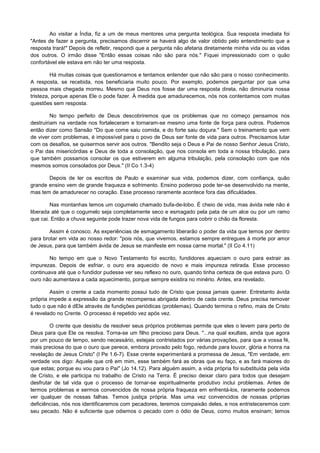 Ao visitar a Índia, fiz a um de meus mentores uma pergunta teológica. Sua resposta imediata foi
"Antes de fazer a pergunta, precisamos discernir se haverá algo de valor obtido pelo entendimento que a
resposta trará!" Depois de refletir, respondi que a pergunta não afetaria diretamente minha vida ou as vidas
dos outros. O irmão disse "Então essas coisas não são para nós." Fiquei impressionado com o quão
confortável ele estava em não ter uma resposta.
Há muitas coisas que questionamos e tentamos entender que não são para o nosso conhecimento.
A resposta, se recebida, nos beneficiaria muito pouco. Por exemplo, podemos perguntar por que uma
pessoa mais chegada morreu. Mesmo que Deus nos fosse dar uma resposta direta, não diminuiria nossa
tristeza, porque apenas Ele o pode fazer. À medida que amadurecemos, nós nos contentamos com muitas
questões sem resposta.
No tempo perfeito de Deus descobriremos que os problemas que no começo pensamos nos
destruiriam na verdade nos fortaleceram e tornaram-se mesmo uma fonte de força para outros. Podemos
então dizer como Sansão "Do que come saiu comida, e do forte saiu doçura." Sem o treinamento que vem
de viver com problemas, é impossível para o povo de Deus ser fonte de vida para outros. Precisamos lutar
com os desafios, se quisermos servir aos outros. "Bendito seja o Deus e Pai de nosso Senhor Jesus Cristo,
o Pai das misericórdias e Deus de toda a consolação, que nos consola em toda a nossa tribulação, para
que também possamos consolar os que estiverem em alguma tribulação, pela consolação com que nós
mesmos somos consolados por Deus." (II Co 1.3-4)
Depois de ler os escritos de Paulo e examinar sua vida, podemos dizer, com confiança, quão
grande ensino vem de grande fraqueza e sofrimento. Ensino poderoso pode ter-se desenvolvido na mente,
mas tem de amadurecer no coração. Esse processo raramente acontece fora das dificuldades.
Nas montanhas temos um cogumelo chamado bufa-de-lobo. É cheio de vida, mas ávida nele não é
liberada até que o cogumelo seja completamente seco e esmagado pela pata de um alce ou por um ramo
que cai. Então a chuva seguinte pode trazer nova vida de fungos para cobrir o chão da floresta.
Assim é conosco. As experiências de esmagamento liberarão o poder da vida que temos por dentro
para brotar em vida ao nosso redor: "pois nós, que vivemos, estamos sempre entregues à morte por amor
de Jesus, para que também ávida de Jesus se manifeste em nossa carne mortal." (II Co 4.11)
No tempo em que o Novo Testamento foi escrito, fundidores aqueciam o ouro para extrair as
impurezas. Depois de esfriar, o ouro era aquecido de novo e mais impureza retirada. Esse processo
continuava até que o fundidor pudesse ver seu reflexo no ouro, quando tinha certeza de que estava puro. O
ouro não aumentava a cada aquecimento, porque sempre existira no minério. Antes, era revelado.
Assim o crente a cada momento possui tudo de Cristo que possa jamais querer. Entretanto ávida
própria impede a expressão da grande recompensa abrigada dentro de cada crente. Deus precisa remover
tudo o que não é dEle através de fundições periódicas (problemas). Quando termina o refino, mais de Cristo
é revelado no Crente. O processo é repetido vez após vez.
O crente que desistiu de resolver seus próprios problemas permite que eles o levem para perto de
Deus para que Ele os resolva. Torna-se um filho precioso para Deus. "...na qual exultais, ainda que agora
por um pouco de tempo, sendo necessário, estejais contristados por várias provações, para que a vossa fé,
mais preciosa do que o ouro que perece, embora provado pelo fogo, redunde para louvor, glória e honra na
revelação de Jesus Cristo" (I Pe 1.6-7). Esse crente experimentará a promessa de Jesus, "Em verdade, em
verdade vos digo: Aquele que crê em mim, esse também fará as obras que eu faço, e as fará maiores do
que estas; porque eu vou para o Pai" (Jo 14.12). Para alguém assim, a vida própria foi substituída pela vida
de Cristo, e ele participa no trabalho de Cristo na Terra. É preciso deixar claro para todos que desejam
desfrutar de tal vida que o processo de tornar-se espiritualmente produtivo inclui problemas. Antes de
termos problemas e sermos convencidos de nossa própria fraqueza em enfrentá-los, raramente podemos
ver qualquer de nossas falhas. Temos justiça própria. Mas uma vez convencidos de nossas próprias
deficiências, nós nos identificaremos com pecadores, teremos compaixão deles, e nos entristeceremos com
seu pecado. Não é suficiente que odiemos o pecado com o ódio de Deus, como muitos ensinam; temos

 