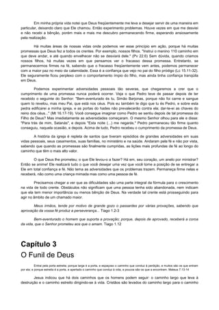 Em minha própria vida notei que Deus freqüentemente me leva a desejar servir de uma maneira em
particular, deixando claro que Ele chamou. Então experimento problemas. Houve vezes em que me desviei
e não recebi a bênção, porém mais e mais me descubro permanecendo firme, esperando ansiosamente
pela realização.
Há muitas áreas de nossas vidas onde podemos ver esse princípio em ação, porque há muitas
promessas que Deus fez a todos os crentes. Por exemplo, nossos filhos. "Instrui o menino 110 caminho em
que deve andar, e até quando envelhecer não se desviará dele." (Pv 22.6) Sem dúvida, quando criamos
nossos filhos, há muitas vezes em que pensamos ver o fracasso dessa promessa. Entretanto, se
permanecermos firmes na fé, sabendo que o fracasso freqüentemente vem antes, podemos permanecer
com a maior paz no meio da calamidade. Essa é a confiança que vejo no pai do filho pródigo (Lc 15.11-32).
Ele seguramente ficou perplexo com o comportamento ímpio do filho, mas ainda tinha confiança tranqüila
em Deus.
Podemos experimentar adversidades pessoais tão severas, que chegaremos a crer que o
cumprimento de uma promessa nunca poderá ocorrer. Veja o que Pedro teve de passar depois de ter
recebido o seguinte do Senhor: "Bem-aventurado és tu, Simão Barjonas, porque não foi carne e sangue
quem to revelou, mas meu Pai, que está nos céus. Pois eu também te digo que tu és Pedro, e sobre esta
pedra edificarei a minha igreja, e as portas do hades não prevalecerão contra ela; dar-te-ei as chaves do
reino dos céus..." (Mt 16.17-19). Você consegue imaginar como Pedro se sentiu depois de tal promessa do
Filho de Deus? Mas imediatamente as adversidades começaram. O mesmo Senhor olhou para ele e disse:
"Para trás de mim, Satanás", e depois "Esta noite (...) me negarás." Pedro permaneceu tão firme quanto
conseguiu, naquela ocasião, e depois. Acima de tudo, Pedro recebeu o cumprimento da promessa de Deus.
A história da igreja é repleta de santos que tiveram episódios de grandes adversidades em suas
vidas pessoais, seus casamentos, suas famílias, no ministério e na saúde. Andaram pela fé e não por vista,
sabendo que quando as promessas são finalmente cumpridas, as lições mais profundas de fé ao longo do
caminho que têm o mais alto valor.
O que Deus lhe prometeu; o que Ele levou-o a fazer? Há em, seu coração, um anelo por ministrar?
Então se anime! Ele realizará tudo o que você desejar uma vez que você tome a posição de se entregar a
Ele em total confiança e fé. Não tema as adversidades que os problemas trazem. Permaneça firme nelas e
receberá, não como uma criança mimada mas como uma pessoa de fé.
Precisamos chegar a ver que as dificuldades são uma parte integral da fórmula para o crescimento
na vida de todo crente. Obstáculos não significam que uma pessoa tenha sido abandonada, nem indicam
que ela tem menor importância ou menos bênção de Deus. Na verdade tal crente está prosseguindo para
agir no âmbito de um chamado maior.
Meus irmãos, tende por motivo de grande gozo o passardes por várias provações, sabendo que
aprovação da vossa fé produz a perseverança... Tiago 1.2-3
Bem-aventurado o homem que suporta a provação; porque, depois de aprovado, receberá a coroa
da vida, que o Senhor prometeu aos que o amam. Tiago 1.12

Capítulo 3
O Funil de Deus
Entrai pela porta estreita; porque larga é a porta, e espaçoso o caminho que conduz à perdição, e muitos são os que entram
por ela; e porque estreita é a porta, e apertado o caminho que conduz à vida, e poucos são os que a encontram. Mateus 7.13-14

Jesus indicou que há dois caminhos que os homens podem seguir: o caminho largo que leva à
destruição e o caminho estreito dirigindo-se à vida. Cristãos são levados do caminho largo para o caminho

 