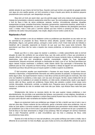 estreito através do que chamo de funil de Deus. Quando você quer encher uma garrafa de gargalo estreito
com água de uma vasilha grande, um funil concentra e força o líquido para dentro da abertura pequena
precisamente como você quer, sem desperdiçar uma gota.
Deus tem um funil, por assim dizer, que Lhe permite pegar você (uma criatura muito pequena) das
massas da humanidade e colocá-lo exatamente onde Ele o quer. Se você pudesse analisar, descobriria que
o funil de Deus é feito de vários problemas: pessoas, eventos, circunstâncias adversas, situações
exasperantes na igreja, pressões financeiras, fracassos, pensamentos, casamentos doentios, saúde fraca, e
situações familiares desgastantes, só para citar alguns. Todos esses problemas são planejados para levar
você, o cristão, mais e mais para o caminho estreito que leva mesmo à presença de Deus, onde os
problemas não serão mais preocupação, mas oração, alegria e louvor serão o prato do dia.

Rejeitando o Funil
Muitos cometem o erro de se rebelarem contra os problemas que descobrem ao seu redor em vez
de submeter-se ao propósito de Deus. Notam-se várias atitudes, quando cristãos são cercados por
dificuldades. Alguns, com grande esforço, começam a lutar contra o funil. Criam toda sorte de métodos e
trabalham até a exaustão, esperando se livrarem do que quer que lhes cause tanto tormento. Não
aprenderam que Deus não faz nada a respeito dos nossos problemas, se tentamos resolvê-los por nós
mesmos.
Desde que Ele é o único capaz de resolver o problema, o cristão autoconfiante está na terrível
situação de estar tão confiante em sua própria força, que não pode permitir a Deus que providencie a
solução. Afinal, um cristão assim carrega um saco invisível de truques contendo todos os métodos que ele
desenvolveu para lidar com emergências: controle, manipulação, religião, ira, fuga, depressão,
ressentimento, bloqueio emocional, absorção ou distribuição de culpa, e por aí vai. Se Deus permitisse que
algum desses truques resolvesse o problema, então estaria dando Sua aprovação a ferramentas tão
patéticas para se viver, enquanto ao mesmo tempo, encorajando o desejo de alguém ser auto-suficiente. É
importante que Deus não permita que os truques ajudem o cristão a superar os problemas.
É fácil encontrar aqueles que experimentam o fracasso de seus truques, porque ficam bravos,
retraídos e deprimidos, e freqüentemente retornarão aos velhos pecados do passado, na esperança de que
darão algum alívio. Se experimentarem mesmo a mais tênue sombra da diminuição do incômodo, irão mais
uma vez trabalhar no problema, a todo vapor, com seu saco de truques. De fato, esses cristãos têm de ser
curados do que na realidade é um estado de idolatria; um ídolo sendo, simplesmente, aquilo a que alguém
recorre, além de Deus, quando em problemas. Esses ídolos são variados e podem incluir coisas como
comida, discussões, retraimento, controle, ou trabalho duro. Pequenos sacos de truques reservados para
resolver os problemas da vida na verdade nada mais são que ídolos, cuja eficácia Deus nada fará para
comprovar.
Simplesmente não temos os recursos dentro de nós para superar nossos problemas e viver
abundantemente. Há uma lição a ser aprendida dos fariseus, que possuíam a mais religiosa, disciplinada, e
educada vida própria. Entretanto rejeitaram o próprio Deus quando ficaram face a face com Ele, e são prova
de que a carne não tem valor na tentativa de resolver conflitos.
Alguns se acostumam tanto aos problemas que chegam de fato a decidir que isso é tudo o que a
vida tem para eles. Podem reclamar de seu sofrimento, gemer e lamentar sobre seus problemas, mas em
todas as suas ações e conversa revelam que estão preparados para permanecer nesse estado miserável,
por acreditarem que a vida no funil é tudo o que jamais experimentarão. Lembrem-se de que o propósito do
funil de Deus é nos fazer atravessá-lo e chegar à Sua presença. Não há vantagem em sermos miseráveis
toda a vida! Precisamos permitir a cada circunstância que nos leve à presença de Deus, onde
encontraremos nosso alívio.
Quando vê a mão de Deus no meio da turbulência, uma quieta confiança vem sobre o cristão. Isso é
diferente de se acomodar no meio da aflição, que para muitos se torna uma atitude-filtro através da qual se

 