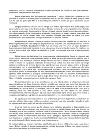 enxergam o mundo e os outros. Uma vez que o cristão decide que seu quinhão na vida é ser miserável,
cada evento parece confirmar essa teoria.
Muitas vezes vemos essa atitude-filtro em casamentos. O inimigo trabalha para convencer um dos
parceiros de que não há esperança para o casamento. Uma vez que essa mentira é aceita, qualquer coisa
que lhe seja dita passa pelo filtro e é distorcida para confirmar a mentira de que o casamento jamais
melhorará.
Imagine uma fábrica colocada em sua cabeça, suas orelhas representando duas portas largas, uma
para receber e outra para enviar. O produto dessa fábrica é tormento. Se uma carga de tormento é deixada
na porta de recebimento, é processada na fábrica e chega à porta de despacho como tormento refinado.
Isso não surpreende. O que é interessante, entretanto, é que quando se deixam rosas na recepção e elas
processadas na fábrica também saem como tormento. Acontece algo oculto na fábrica que pode
transformar uma rosa em tormento, um beijo em tormento, ou amor em tormento.
Freqüentemente encontro a fábrica de tormento funcionando em pais, revelada em sua ira quanto a
fatos insignificantes como uma mangueira de jardim deixada no quintal, uma bicicleta estacionada no meio
da garagem, um trabalho deixado pela metade. Num casamento a ira pode vir de um objeto deixado em
lugar inadequado, de pressão financeira, de uma palavra dura, de uma tarefa não iniciada. No trabalho, a ira
pode vir de um colega rude, da falta de satisfação na função, ou mesmo de uma vaga de estacionamento
ocupada.
Muitos homens de idade entre trinta e quarenta anos estão insatisfeitos. Alguns se referem a isso
como crise da meia-idade, onde uni homem começa a temer que sua vida alcance um ponto no qual a
realização de suas esperanças, sonhos e desejos não seja possível. O homem fica verdadeiramente irado
contra si mesmo por sua própria inabilidade de realizar seus sonhos, mas tudo isso permite ao inimigo
construir uma fábrica de tormento dentro dele, fazendo com que o homem culpe a mulher e filhos por
sobrecarregá-lo com a responsabilidade de prover-lhes o sustento com um trabalho que ele odeia
completamente. O raciocínio é este: "Se minha esposa e filhos são a causa de meu tormento, devem ser
deixados de lado ou ao menos devem ser alvos de toda a minha frustração." Com a fábrica de tormento em
operação plena, o homem não consegue aceitar sua mulher, seus filhos, seu trabalho e as circunstâncias
em que se encontra com um coração grato e alegre. Ele é incapaz de ver que Deus lhe deu a esposa, os
filhos e o trabalho e que estar bravo com eles é estar bravo com Deus.
Precisamos perceber que o que consideramos ser uma vida abundante e valiosa raramente será
assim considerada por Deus. Aceitar com alegria e gratidão onde estamos hoje, como vindo das mãos de
um Deus de amor que sabe exatamente do que precisamos, nos permite encontrar a paz. Uma vez que
desenvolvamos a atitude de que todos estejam contra nós, todos os fatos parecem provar que a vida é
miserável, Deus não está presente, e nada jamais mudará. De fato, alguns de nós, mesmo
inconscientemente, criaremos situações só para provar nossa falsa teoria; crendo que somos inúteis e
malquistos, começamos a agir de modo que outros nos evitem ou nos rejeitem abertamente.
Há aqueles que realmente gostam de seus problemas e, por medo de perdê-los, nunca tentam se
submeter a Cristo. Alguns usam problemas mentais e emocionais para obter aceitação e atenção da parte
de todos e manter-se no centro das atenções o tempo todo.
Uma vez visitei um homem que foi colocado numa instituição psiquiátrica e diagnosticado como
incurável. Seus pais me disseram que, embora continuassem a visitá-lo regularmente, seu filho não os
reconhecia mais e não conseguia "processar" nada do que lhe era dito. Depois de gastar alguns minutos
com aquele jovem, disse-lhe não crer que ele estivesse doente, mas que estava usando a situação para
controlar a família. Imediatamente ele ficou muito bravo e começou a argumentar veementemente comigo
que ele estava na verdade muito doente. Achei essa habilidade em argumentar interessante frente à certeza
da família de que ele não conseguia manter uma simples conversa.
Há muitos cristãos que mostram misericórdia pelos feridos, como devem. Infelizmente, muitas vezes atraem
quem não tem intenção de superar seus problemas e chegar à presença de Deus, mas querem consumir
tanto tempo dos cristãos amorosos quanto puderem.

 