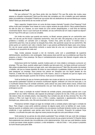 Rendendo-se ao Funil
Por que sofremos? Por que Deus ainda não nos libertou? Por que Ele ainda não mudou essa
pessoa ou situação impossíveis? Será que Ele ainda não completou em nós o trabalho que será realizado
pelas circunstâncias e situações? Poderia ser que ainda não nos desiludimos de sermos libertos por nossos
ídolos? Será que ainda temos de nos render ao funil?
Veja o seguinte. Imagine tomar um curso de doze meses chamado "Levado à Sua Presença" Você
sofreu muito para completar nove meses do curso e agora reclama de quão difícil é. Deus poderia liberá-lo
da sala de aula; se o fizesse, os nove meses do curso seriam desperdiçados, e você teria de fazê-los
novamente depois. Isso é o que você quer de verdade, ver seu sofrimento dar em nada e repetir-se depois?
Nunca! Fique firme até que o curso se complete.
Um irmão me contou que quando era menino, no Brasil, sempre quisera ter um cachorrinho sem
rabo. Um dia seu pai lhe trouxe o esperado cachorrinho, mas com rabo. Ele perguntou a seu pai sobre o
problema e recebeu um canivete com a instrução, "Corte-o fora, perto da cerca." O menino levou o
cachorrinho para fora, mas ao pensar na situação ficou triste, não querendo causar dor ao cachorrinho. Ele
ainda queria um cachorro sem rabo e decidiu fazer o que parecia perfeitamente lógico para uma criança.
Em vez de causar grande desconforto cortando a cauda toda de uma vez, ia causar menos sofrimento
cortando-a um pouquinho de cada vez!
Veja, muitas pessoas recusam a dor do momento, junto com a possibilidade de superá-la
definitivamente, escolhendo a dor prolongada. Cada pessoa deve permitir que os problemas que Deus lhe
preparou a levem à Sua presença. Se Deus é verdadeiramente amoroso não liberará ninguém antes de
terminar o trabalho.
Costumava sentir-me frustrado, quando mudava para um nova cidade e começava a procurar um
emprego. "Por que, Deus, quando sabes qual o trabalho que tens para mim, me fazes continuar a procurar?
Não podes simplesmente me levar ao lugar certo, sem toda essa procura?" Não! Ele não podia me mostrar
o trabalho, até que eu tivesse desistido de todos os meus esforços e qualidades (ídolos) que sentia ser útil
para assegurar um emprego. Deus precisa nos colocar em situações que nos façam desistir de nós
mesmos, e então Ele nos dará a resposta que é Ele mesmo. Jesus é a resposta da qual se origina uma
resposta para cada situação; quando nós O temos, muito pouco é necessário.
Você se lembra de que os homens pendurados nas cruzes ao lado da cruz de Cristo tiveram de ter
suas pernas quebradas? Quando os romanos crucificavam alguém, enfiavam um cravo em seus pés, e, se
o crucificado tivesse força de vontade suficiente, podia colocar seu peso sobre esses cravos, embora isso
cansasse dor, evitando a asfixia e permanecendo vivo por mais tempo. Isto é, através da dor a pessoa
prolongava sua dor.
Não é essa a condição de muitos? Através da vontade própria, preocupados apenas com o que
percebem ser seu melhor interesse, são capazes de prolongar a própria dor da vida. Cristo, por outro lado,
não estava cheio de vontade própria, mas depositou Sua vontade aos pés de Seu amoroso Pai. Se o Pai
colocou o Filho num lugar tal como a cruz, o Filho o aceitou, esperando e agradecendo a Deus pela
libertação que, estava certo, viria. Ele seria levantado do túmulo, vencendo a morte.
Precisamos também chegar ao lugar de rendição onde a vontade própria cede lugar à vontade de
Deus. Para chegar a esse ponto podemos precisar de alguma ajuda como os ladrões em suas cruzes.
Apenas quando os soldados viam a cena patética de uma pessoa crucificada tentando manter sua dolorosa
existência, é que quebravam suas pernas para livrá-lo de seu tormento. Enquanto há qualquer força
restante, o crucificado luta pela vida; algumas vezes precisa da ação de outro para efetuar a morte.
Você precisa ter as pernas da vida própria quebradas? Sua vontade é tal que você não consegue
desistir de si mesmo? Você precisa da ação de outro para livrá-lo de seu próprio tormento? O Espírito Santo
fará exatamente isso através das circunstâncias e dos relacionamentos. Uma vez que você desista e aceite
a morte que essas coisas ajudam a produzir, a vida verdadeira — vida de Cristo — virá, porque o propósito
do funil é levá-lo para perto dEle.

 