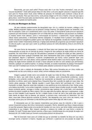 Resumindo, por que você sofre? Porque você não é um dos "muitos chamados", mas um dos
"poucos escolhidos". Você sofre porque Deus em Seu amor o vê como alguém precioso e especial que Ele
quer para Si. Pense nisso! Você, entre milhões de pessoas, foi chamado para conhecer a Deus de um
modo mais profundo. Para que isso ocorra, você precisa chegar ao fim de si mesmo. Uma vez que veja a
glória disso, você O louvará pelos acontecimentos, cada um deles, que o trouxeram até aqui. Renda-se ao
funil com seu propósito de trazê-lo perto.

A Linha de Montagem de Deus
Há dois métodos predominantes de discipulado hoje. Um é o método do homem, análogo a um
molde. Moldes produzem objetos que se parecem consigo mesmos. Os objetos podem ser atraentes, mas
não há variações. Cada um é exatamente como o que veio antes. O discipulando pode procurar reproduzir
a pessoa que está fazendo o discipulado com um molde feito de vários métodos que provaram ao moldador
(o mestre) serem mais valiosos, como a memorização da Escritura, o testemunho, roupas adequadas,
utilizar frases particulares, e demonstrar talentos desejados. O resultado final é produzir uma réplica do
mestre. Escolas de evangelismo podem querer criar réplicas de evangelistas; escolas de missões dinâmicas
podem tentar moldar missionários dinâmicos. A igreja está atulhada de programas que prometem reproduzir
na vida do pupilo o que quer que o autor ou professor possua em certa abundância. Essa é uma forma de
discipulado.
Há outra forma de discipulado: o método de Deus para criar pessoas úteis consiste em atenção
individualizada ao longo de um período de tempo. Imagine ter dois pedaços de argila ambos em forma de
quadrado. Se você tivesse um grupo de 150 pessoas e passasse um pedaço de argila, por elas, pedindo a
cada pessoa para fazer qualquer impressão nele, seria interessante notar como a argila mudaria à medida
que passasse. Alguns a apertariam, mudando completamente sua forma; outros poderiam fazer uma
impressão bem leve com seus dedos; outros poderiam tentar fazê-la voltar a sua forma original. Quando o
pedaço de argila tivesse acabado de circular e fosse colocado ao lado do outro pedaço que permaneceu
intocado, qualquer um poderia duplicar, no pedaço intocado, as exatas impressões do pedaço manuseado?
Claro que não! O pedaço que circulou foi moldado pelas adições sucessivas do toque de 150 pessoas.
Assim é com o método de discipulado de Deus. Não somos formados por um único molde que
rapidamente nos faz como todos os outros; antes, somos moldados cada um unicamente.
Imagine qualquer cristão como uma porção de argila nas mãos de Deus. Ele passa a argila pela
oficina do oleiro, que está cheia de gente, uns com martelos, outro empunhando problemas, outros
tentações, outro portando curativos. Podemos nos surpreender ao descobrir que se permite a entrada de
demônios na oficina, assim como doença física. Enquanto Deus tem a porção de argila em suas mãos, Ele
chama várias pessoas e fatos. Apenas aqueles a quem Deus chama tem permissão de ir fazer sua
impressão na argila. Algumas vezes ela é atacada, e sua aparência se torna distorcida e feia. Outras vezes,
uma beleza escondida, nunca antes imaginada, começa a emanar dessa simples porção de argila. Através
desse constante apertar, esmagar e moldar, encontramos algo bastante útil e muito belo, uma expressão
perfeita do próprio coração do Oleiro mesmo. Ele criou algo para Sua glória, algo que o expressasse, e algo
para um bom trabalho muito especial. No fim, o objeto criado é cheio de vida e não pode olhar para trás
irado diante de algum fato ou pessoa, por parecer, à primeira vista, machucá-lo ou distorcê-lo. Em vez
disso, essa bela criatura gloria-se somente no Senhor, não desejando criar outro como ele mesmo, mas
encorajar outros que a se submetam à mão de Deus para serem feitos algo útil, belo e único.
É interessante que um dos maiores missionários que jamais viveu foi instruído a não ir para o
campo missionário porque não tinha o treinamento necessário. Ele foi, deixando que Deus o desenvolvesse
no que Ele quisesse. Agora existe uma escola de missões com seu nome, que tenta moldar outros grandes
missionários à sua imagem. Mas ninguém alcançou a estatura do cristão em cuja honra a escola foi
fundada. Por quê? Porque esse homem permitiu a Deus que o transformasse de uma porção de argila num
discípulo útil. Um molde criado por homens nunca pode produzir tal obra-prima.
Não há chamado maior para um cristão de que se submeter ao trabalho de Deus em sua vida e
encorajar outros a fazerem o mesmo. Aqueles que conhecem o potencial de uma porção de argila não

 