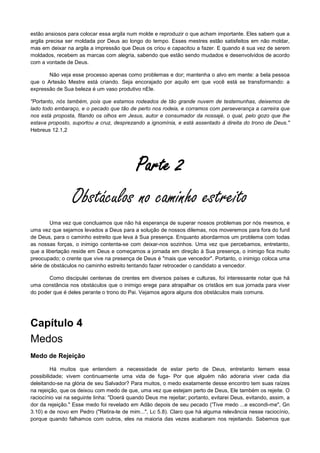 estão ansiosos para colocar essa argila num molde e reproduzir o que acham importante. Eles sabem que a
argila precisa ser moldada por Deus ao longo do tempo. Esses mestres estão satisfeitos em não moldar,
mas em deixar na argila a impressão que Deus os criou e capacitou a fazer. E quando é sua vez de serem
moldados, recebem as marcas com alegria, sabendo que estão sendo mudados e desenvolvidos de acordo
com a vontade de Deus.
Não veja esse processo apenas como problemas e dor; mantenha o alvo em mente: a bela pessoa
que o Artesão Mestre está criando. Seja encorajado por aquilo em que você está se transformando: a
expressão de Sua beleza é um vaso produtivo nEle.
"Portanto, nós também, pois que estamos rodeados de tão grande nuvem de testemunhas, deixemos de
lado todo embaraço, e o pecado que tão de perto nos rodeia, e corramos com perseverança a carreira que
nos está proposta, fitando os olhos em Jesus, autor e consumador da nossajé, o qual, pelo gozo que lhe
estava proposto, suportou a cruz, desprezando a ignomínia, e está assentado à direita do trono de Deus."
Hebreus 12.1,2

Parte 2
Obstáculos no caminho estreito
Uma vez que concluamos que não há esperança de superar nossos problemas por nós mesmos, e
uma vez que sejamos levados a Deus para a solução de nossos dilemas, nos moveremos para fora do funil
de Deus, para o caminho estreito que leva à Sua presença. Enquanto abordarmos um problema com todas
as nossas forças, o inimigo contenta-se com deixar-nos sozinhos. Uma vez que percebamos, entretanto,
que a libertação reside em Deus e começamos a jornada em direção à Sua presença, o inimigo fica muito
preocupado; o crente que vive na presença de Deus é "mais que vencedor". Portanto, o inimigo coloca uma
série de obstáculos no caminho estreito tentando fazer retroceder o candidato a vencedor.
Como discipulei centenas de crentes em diversos países e culturas, foi interessante notar que há
uma constância nos obstáculos que o inimigo erege para atrapalhar os cristãos em sua jornada para viver
do poder que é deles perante o trono do Pai. Vejamos agora alguns dos obstáculos mais comuns.

Capítulo 4
Medos
Medo de Rejeição
Há muitos que entendem a necessidade de estar perto de Deus, entretanto temem essa
possibilidade; vivem continuamente uma vida de fuga- Por que alguém não adoraria viver cada dia
deleitando-se na glória de seu Salvador? Para muitos, o medo exatamente desse encontro tem suas raízes
na rejeição, que os deixou com medo de que, uma vez que estejam perto de Deus, Ele também os rejeite. O
raciocínio vai na seguinte linha: "Doerá quando Deus me rejeitar; portanto, evitarei Deus, evitando, assim, a
dor da rejeição." Esse medo foi revelado em Adão depois de seu pecado ('Tive medo ...e escondi-me", Gn
3.10) e de novo em Pedro ("Retira-te de mim...", Lc 5.8). Claro que há alguma relevância nesse raciocínio,
porque quando falhamos com outros, eles na maioria das vezes acabaram nos rejeitando. Sabemos que

 