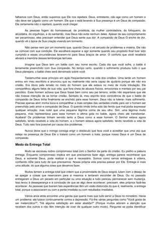 falhamos com Deus, então supomos que Ele nos rejeitará. Deus, entretanto, não age como um homem e
não deve ser julgado como um homem. Ele que o está levando à Sua presença é um Deus de compaixão;
Ele certamente não o rejeitará, quando você chegar.
As pessoas fogem do homossexual, da prostituta, da mulher controladora, do fofoqueiro, do
alcoólatra, do orgulhoso, e do santarrão, mas Deus não evita nenhum deles. Apesar de seu comportamento
ser pecaminoso, eles precisam entender que Deus sente sua dor. A compaixão de Deus O enche de dor,
quando vê o ápice de Sua criação vivendo em tormento.
Não pense nem por um momento que, quando Deus o vê cercado de problemas e miséria, Ele não
se comove com sua condição. Ele escolherá esperar e agir somente quando seu propósito final tiver sido
cumprido e essas circunstâncias levarem-no para Seus braços de amor. O conforto que você receberá
aliviará a memória dessas lembranças terríveis.
Imagine que Deus tem um balde com seu nome escrito. Cada dia que você sofre, o balde é
lentamente preenchido com Sua compaixão. No tempo certo, quando o sofrimento produziu tudo o que
Deus planejara, o balde cheio será derramado sobre você.
Testemunhei esse princípio em ação freqüentemente na vida dos cristãos. Uma tarde um homem
entrou em meu escritório e anunciou que eu realmente não seria capaz de ajudá-lo porque ele não era
cristão. Era óbvio pela tensão no rosto do homem que ele estava no meio de muita tribulação. Ele
compartilhou alguns fatos de sua vida, que fora cheia de abusos físicos, emocionais e mentais por seu pai
psicótico. Esse homem achava que Deus fosse bem como seu pai terreno, então não espantava que ele
não tivesse intenção de se tornar cristão. Sentado lá, meu espírito teve consciência de que o balde de
compaixão de Deus tinha finalmente se enchido para esse homem. Deus não ia tolerai- mais sofrimento.
Precisei apenas abrir minha boca e compartilhar a mais simples das verdades cristãs para ver o homem ser
preenchido pelo amor e compaixão de Deus. O querido irmão tinha sido tão ferido que mal podia expressar
qualquer emoção, mas notei que uma pequena lágrima corria de seu olho. Sim, uma lágrima muito
pequena, mas representava para esse homem a última gota no balde, agora cheio até transbordar.
Acabara! Os problemas tinham servido tanto a Deus como a esse homem. O Senhor estava agora
satisfeito, tendo recebido a vida do homem, e o homem estava agora satisfeito, tendo recebido a vida de
Deus. Tudo isso fora possível por causa dos problemas.
Nunca deixe que o inimigo consiga erigir o obstáculo que leva você a acreditar que uma vez que
esteja na presença de Deus Ele o tratará como um homem o trata, porque nosso Deus é um Deus de
compaixão.

Medo da Entrega Total
Muito se escreveu sobre compromisso total com o Senhor da parte do cristão. Eu prefiro a palavra
entrega. Enquanto compromisso implica em que precisamos fazer algo, entrega parece reconhecer que
Deus, e somente Deus, pode realizar o que é necessário. Somos como ramos entregues à videira,
confiando nEle para tudo de que precisamos. Nossa própria vida precisa passar por Ele. Entrega é mais
uma atitude, do que alguma coisa que devamos fazer.
Muitos temem a entrega total que crêem que a proximidade de Deus exigirá; lutam com o desejo de
se apegar a coisas que reservaram para si mesmos e tentaram esconder de Deus. Ou no passado
entregaram a Deus um pecado em particular ou uma situação e tudo pareceu permanecer sem mudança.
Isso levou à desesperança e à conclusão de que se algo deve acontecer, precisam, eles próprios fazê-las
acontecer. As pessoas que tiveram tais experiências têm um visão distorcida do que é, realmente, a entrega
total, porque a associaram ou com a perda imediata ou com resultados imediatos.
Vários anos atrás encontrei uma garota que queria mais que tudo servir a Deus no ministério. Havia
um problema: ela lutava continuamente contra a depressão. Fiz-lhe várias perguntas como "Você gosta de
ser melancólica?", "Há alguma satisfação em estar abatida?" (Porque muitos adoram a atenção que
recebem dos outros e não têm intenção de viver de qualquer outro modo). Perguntei se podia identificar

 