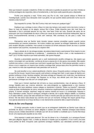 fatos que tivessem causado o desânimo. Então me voltei para a questão do pecado em sua vida. A todas as
minhas sondagens ela respondeu clara e honestamente, e não havia razão aparente para a depressão.
Fiz-lhe uma pergunta a mais. "Cristo amou seu Pai no céu, mais quando estava no Monte da
Transfiguração, quando seus discípulos viram sua glória, do que quando estava pendurado numa cruz do
Calvário onde morreu?"
Sua resposta foi correta: "Ele não O amou mais nem menos em qualquer lugar."
Expliquei que a entrega é amar a Deus no meio dos tempos ruins assim como nos bons; é amar a
Deus no meio da tristeza ou da alegria, porque Ele é Deus. Então disse-lhe para não mais fazer da
depressão o foco e principal assunto de sua vida, mas fazer Cristo ser tudo. Quando ela parou de se
preocupar com sua incapacidade de servir a Deus por causa de sua saúde emocional inadequada, logo se
achou inconscientemente servindo a Cristo sem reservas. Não aconteceu do dia para a noite, mas
aconteceu.
Precisamos amar ao Senhor tanto durante nossas maiores provações quanto quando somos
surpreendidos por eventos prazerosos. Há muitos cristãos que querem se entregar totalmente ao Senhor
para receber bênçãos constantes, mas quando os eventos se tornam dolorosos tomam de novo o controle
para resolver tudo sozinhos, recusando-se a esperar nEle.
Veja a atitude de Jó, de entrega simples; ele estava determinado a permanecer firme mesmo no pior
dos acontecimentos, circunstâncias e problemas, "...receberemos de Deus o bem, e não receberemos o
mal?" (Jó 2.10) Não importa a que fosse submetido, não queria fraquejar.
Quando a adversidade aparente vem e você resolutamente escolhe entregar-se, não espere que
outros o encorajem em sua decisão. Lembre-se de que a esposa de Jó não apoiou sua posição. Não espere
conforto dos outros; o único consolo que você terá é aquele que Deus dá. Você precisa aprender a amar o
tomar a cruz e negar-se a si mesmo que constitui a entrega total, porque esse amor lhe permitirá manter a
paz, mesmo no meio das experiências mais parecidas com as de Jó.
Se você escolher a cruz, estará escolhendo o Senhor Jesus. Enquanto pratica o entregar-se a Deus
no que Ele lhe trouxer, haverá horas quando você achará a entrega bem fácil, e será capaz de fazê-la com
grande confiança e força. Noutras ocasiões, fará essa entrega em fraqueza com muita luta, mas lembre-se
de que o importante é sua entrega. Na fraqueza ou na força, sua atitude para com Deus deve ser
permanecer e entregar sua vida com um coração grato.
Creio que o homem espiritual não vê bons ou maus acontecimentos, mas vê apenas a Deus. O
inimigo trabalha para que vivamos extremos: nos auto-indulgindo ou negligenciando a nós mesmos;
trabalhando duro para satisfazer nossos colegas ou desistindo e dizendo: "Quem se importa?"; clamando
contra as feias manifestações da carne, enquanto mostramos orgulhosamente outros feitos da mesma vida
própria. O homem entregue, espiritual, reage da mesma maneira ao louvor e à condenação, fraqueza e
força, liberdade e prisão, doçura e amargura, tentação e derrota, dor e saúde, fadiga e deleite, ou incerteza
e um plano definido, porque ele está centrado em Cristo e vivendo para Ele que está acima de tudo o que é
terreno. Ele não deixa nada atrasar seu caminho nem por um momento. Entrega não requer grande força,
mas apenas abandonar-se à força de Deus e viver diariamente consciente dela e experimentando-a.

Medo de Ser uma Esponja
O inimigo persuadiu muitos a crerem que se se entregarem totalmente ao Senhor suas vidas se
encherão de abuso e tormento ao serem afligidas e usadas por outros. Satanás consegue essa brecha
porque poucos cristãos descobriram a bênção que vem de se receber a crueldade que o mundo lhes lança
de ser uma esponja para aqueles ao seu redor.
Uma esponja é usada para absorver. Em vez de deixar a ira, a frustração, ou a amargura fluírem
dele para afligirem alguém mais, o cristão as absorve e impede que se espalhem. A ira é como uma bola
numa partida de tênis. Enquanto cada oponente consegue rebatê-la, sua velocidade aumenta até que

 