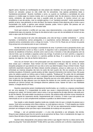 alguém perca. Quando as manifestações da vida própria são rebatidas, há uma grande diferença: nunca
haverá um vencedor, porque na vida cristã não há vencedores, mas apenas perdedores totais e
"perdedores-vencedores". Quando manifesta a carne, ou quando se manifesta a carnalidade de outra
pessoa e o cristão paga na mesma moeda, ele é um perdedor total. Se ele absorve a feiúra da vida de
outros, entretanto, ele descobre que toda a questão pode se encerrar. A mentira comum em que
acreditamos é que ele perdeu, mas na verdade ganhou: é um "perdedor-vencedor", tendo aparentemente
perdido na terra, mas ganhando no reino de Deus. Da mesma maneira Cristo absorveu até a morte o que a
humanidade Lhe impôs, e ganhou para sempre riquezas, poder, honra e glória. Ele pareceu ser um
perdedor, quando foi crucificado; é um vencedor total.
Você quer encerrar o conflito em sua casa, seus relacionamentos, e seu próprio coração? Então
simplesmente seja uma esponja. Ao longo do dia absorva tudo o que vem da carnalidade do homem ao seu
redor e veja a paz de Cristo prevalecer.
Ser uma esponja é ter uma vida abençoada, uma vida de força e caráter verdadeiros. ".. .somos
injuriados, e bendizemos; somos perseguidos, e o suportamos; somos difamados, e exortamos; até o
presente somos considerados como o refugo do mundo..." (I Co 4.12-13). Paulo era um homem de grande
força porque era uma esponja para os que o cercavam.
Há três maneiras de se enxergar o mandamento de amar. A primeira é sob a perspectiva da lei, que
ensina essencialmente a amar ou Deus o punirá. A segunda é sob a perspectiva do desejo de ser feliz
através da obediência à Escritura, amando como você se ama. A terceira e mais alta perspectiva vem da
vida de Cristo, que na verdade o capacita a amar seu inimigo. O primeiro é um bom caminho, o segundo é
um excelente caminho, mas o terceiro é o caminho perfeito de Deus. É o caminho de se tornar uma
esponja, de negar-se, mas não ao Senhor dentro de si.
Uma vez um homem veio a mim preocupado com seu casamento. Sua esposa, ele disse, sempre
dizia coisas que o ofendiam. Esse homem era bem intimidante e enérgico. Ele me contou de várias
situações perigosas em que estivera em sua vida e como sua determinação e força o tinham livrado. Fiquei
realmente espantado enquanto ele falava desses eventos perigosos, porque eu sabia que se eu tivesse
enfrentado as mesmas situações não teria me saído tão bem quanto ele. Ele era corajoso em todos os
sentidos da palavra. Entretanto, quando acabou de falar, respondi chamando-o de maricá e fraco. Ele quase
pulou da cadeira quando se inclinou para a frente e explodiu: "Explique-se!" Eu podia não ter participado
dessas situações perigosas, disse-lhe, mas o verdadeiro teste da masculinidade não estava nessas coisas,
mas no grau em que conseguimos ser esponjas. Disse-lhe que era uma visão patética ver um homem tão
forte reclamando de algo pequeno que sua esposa lhe dissera de uma maneira que não lhe agradara e
pensando em divórcio porque não conseguia absorver palavras duras. Apesar de toda a sua habilidade
exterior, e Oração ele era um fraco.
Quantos casamentos seriam imediatamente transformados, se o marido ou a esposa consentissem
em ser uma esponja. É a incapacidade de perder que causa o desenvolvimento de tantas raízes de
amargura em casais. Um homem pode ir para a cama, e se sua esposa lhe diz algo ofensivo, ele pode punila não lhe falando. Ela pode retaliar recusando-se a tocá-lo. Ele poderia então encontrar novas maneiras de
revidar, e a espiral do casamento afunda, freqüentemente até o divórcio. O triste é que tudo poderia ser
interrompido se um ou outro simplesmente aceitasse a questão e se determinasse a amar.
Sua reação a cada situação negativa revela seu coração mais do que o coração da pessoa que a
causou. Você ama sua esposa como Deus ordenou, ou você apenas a ama se...? Você respeita seu marido
como a Bíblia ordena, ou você apenas o respeita se...? Os "se" em seu relacionamento revelam fraqueza e
precisam ser entregues antes que Deus veja a necessidade de mudança em seu parceiro.
Entrega — ser um perdedor-vencedor — é uma vida abundante a ser almejada, não temida.
Empurre esse obstáculo para fora do caminho ao se aproximar de Deus. Com o mandamento de negar a si
mesmo Deus dá toda a força necessária para obedecê-lo.
Quando estou discipulando uma pessoa irada contra o que alguém mais fez ou disse acerca dela,
gosto de perguntar 'Você está ofendido?" Então afirmo que estou contente com a afronta e esperançoso de

 