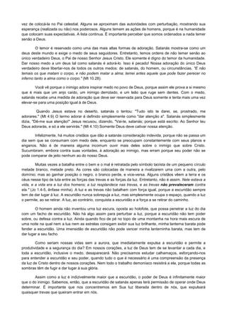vez de colocá-la no Pai celestial. Alguns se aproximam das autoridades com perturbação, mostrando sua
esperança (realizada ou não) nos poderosos. Alguns temem as ações de homens, porque é na humanidade
que colocam suas expectativas. A lista continua. É importante perceber que somos ordenados a nada temer
senão a Deus.
O temor é reservado como uma das mais altas formas de adoração. Satanás mostra-se como um
deus deste mundo e exige o medo de seus seguidores. Entretanto, temos ordens de não temer senão ao
único verdadeiro Deus, o Pai de nosso Senhor Jesus Cristo. Ele somente é digno do temor da humanidade.
Dar nosso medo a um deus tal como satanás é adorá-lo. Isso é pecado! Nossa adoração do único Deus
verdadeiro deve libertar-nos de todos os outros medos: de satanás, do homem, ou circunstâncias. "E não
temais os que matam o corpo, e não podem matar a alma; temei antes aquele que pode fazer perecer no
inferno tanto a alma como o corpo." (Mt 10.28).
Você vê porque o inimigo adora inspirar medo no povo de Deus, porque assim ele prova a si mesmo
que é mais que um anjo caído, um inimigo derrotado, e um leão que ruge sem dentes. Com o medo,
satanás recebe uma medida de adoração que deve ser reservada para Deus somente e tenta mais uma vez
elevar-se para uma posição igual à de Deus.
Quando Jesus estava no deserto, satanás o tentou: "Tudo isto te darei, se, prostrado, me
adorares." (Mt 4.9) O termo adorar é definido simplesmente como "dar atenção a". Satanás simplesmente
dizia, "Dê-me sua atenção!" Jesus recusou, dizendo, "Vai-te, satanás; porque está escrito: Ao Senhor teu
Deus adorarás, e só a ele servirás." (Mt 4.10) Somente Deus deve cativar nossa atenção.
Infelizmente, há muitos cristãos que dão a satanás consideração indevida, porque não se passa um
dia sem que se consumam com medo dele, enquanto se preocupam constantemente com seus planos e
enganos. Não é de maneira alguma incomum ouvir mais deles sobre o inimigo que sobre Cristo.
Sucumbiram, embora contra suas vontades, à adoração ao inimigo, mas erram porque seu poder não se
pode comparar de jeito nenhum ao do nosso Deus.
Muitas vezes a batalha entre o bem e o mal é retratada pelo símbolo taoísta de um pequeno círculo
metade branco, metade preto. As cores são colocadas de maneira a rivalizarem uma com a outra, pelo
domínio; mas ao ganhar posição o negro, o branco perde, e vice-versa. Alguns cristãos vêem a terra e os
céus nesse tipo de luta entre as forças das trevas e as forças da luz. Entretanto, não é assim. Nele estava a
vida, e a vida era a luz dos homens; a luz resplandece nas trevas, e as trevas não prevaleceram contra
ela." (Jo 1.4-5, ênfase minha). A luz e as trevas não batalham com força igual, porque a escuridão sempre
tem de dar lugar à luz. A escuridão nunca sobrepuja a luz, mas simplesmente ocupa o espaço, quando a luz
o permite, ao se retirar. A luz, ao contrário, conquista a escuridão e a força a se retirar do caminho.
O homem ainda não inventou urna luz escura, oposta ao holofote, que possa penetrar a luz do dia
com um facho de escuridão. Não há algo assim para perturbar a luz, porque a escuridão não tem poder
sobre, ou defesa contra a luz. Ainda quando fico de pé no topo de uma montanha na hora mais escura de
uma noite na qual nem a lua nem as estrelas consigam exibir sua luz brilhante, minha lanterna barata pode
fender a escuridão. Uma imensidão de escuridão não pode vencer minha lanterninha barata, mas tem de
dar lugar a seu facho.
Como seriam nossas vidas sem a aurora, que imediatamente expulsa a escuridão e permite a
produtividade e a segurança do dia? Em nossos corações, a luz de Deus tem de se levantar a cada dia, e
toda a escuridão, inclusive o medo, desaparecerá. Não precisamos estudar calhamaços, esforçando-nos
para entender a escuridão e seu poder, quando tudo o que é necessário é uma compreensão da presença
da luz de Cristo dentro de nossos corações. Nem todo o trabalho demoníaco resistirá a ela, porque todas as
sombras têm de fugir e dar lugar à sua glória.
Assim como a luz é indizivelmente maior que a escuridão, o poder de Deus é infinitamente maior
que o do inimigo. Sabemos, então, que a escuridão de satanás apenas terá permissão de operar onde Deus
determinar. É importante que nos concentremos em Sua luz liberada dentro de nós, que expulsará
quaisquer trevas que queiram entrar em nós.

 