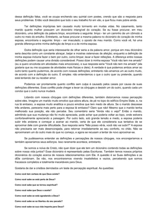 dessa definição falsa, você se ocupa enchendo seu quintal com postes, crendo que são a resposta para
seus problemas. Então você descobre que todo o seu trabalho foi em vão, e que ficou mais pobre ainda.
Ter definições impróprias tem causado muito tormento em muitas vidas. No casamento, tanto
marido quanto mulher possuem um dicionário intangível do coração. Se eu fosse procurar, em meu
dicionário, uma definição da palavra limpo, encontraria o seguinte: limpo - ter um caminho de um cômodo a
outro no meio do entulho. Entretanto, se fosse procurar a mesma palavra no dicionário do coração de minha
esposa, encontraria o seguinte: limpo - ver imaculado; o oposto de meu marido. Como você vê, há uma
grande diferença entre minha definição de limpo e a de minha esposa.
Outra definição que seria interessante de olhar seria a da palavra amor, porque em meu dicionário
seria descrita como um constante abraçar, beijar e mostras ostensivas de afeição; enquanto a definição de
minha esposa incluiria fazer o bem por outro, como limpar, lavar e fazer refeições. A diferença entre nossas
definições podem causar uma divisão considerável. Posso dizer à minha esposa “Você não tem me amado"
(eu a quero envolvida em atividades mais emocionais), e sua resposta seria "Você não tem me amado" (ela
gostaria que eu me ocupasse de atividades mais físicas e úteis). A verdade é que podemos ambos amar ao
outro tanto quanto pudermos, de acordo com nossas definições; entretanto não amamos um ao outro muito,
de acordo com a definição do outro. É simples: não entendemos o que o outro quer ou pretende, quando
está tentando dar ou receber amor.
Podemos ver prontamente quanto conflito sem culpa é causado pelos casais por causa de suas
definições diferentes. Esse conflito pode chegar a levar os cônjuges a desistir um do outro, quando cada um
conclui que o outro nunca mudará.
Lidando com nossos cônjuges com definições diferentes, também distorcemos nossa percepção
sobre eles. Imagine um marido muito emotivo que adora altura, de pé no topo do edifício Empire State, e, na
rua lá embaixo, a esposa muito analítica e pouco emotiva que tem medo de altura. Se o marido descesse
três andares, pareceria mais perto para a esposa lá embaixo? Claro que não! Mesmo que o marido tenha
melhorado sua posição, ela não percebe. Seu comentário seria "Ainda não o vejo!" Então o marido,
admitindo que sua mudança não foi muito apreciada, pode achar que poderia voltar ao topo, onde estivera
confortavelmente apreciando a paisagem. Por outro lado, sob grande tensão e medo, a esposa poderia
subir três andares e começar a acenar ao marido, certa de que ele consideraria sua tentativa de se
aproximar dele com grande dificuldade. Sua resposta seria "Não posso vê-la, você não vai subir?" A esposa
não precisaria ser mais desencorajada, para retornar imediatamente ao seu conforto, no chão. Não se
aproximaram um do outro mais do que no começo, e agora se recusam a tentar de novo aproximar-se.
Se pudéssemos entender as definições e percepções de nossos cônjuges, nos encorajaríamos e
também apoiaríamos seus esforços. Isso raramente acontece, entretanto.
Se somos a noiva de Cristo, não quer dizer que ele tem um dicionário contendo todas as definições
sobre nossa vida juntos? Esse dicionário é representado pelas Escrituras. Também temos nossos próprios
dicionários do coração acerca de nossos relacionamentos com Ele. A questão é se Suas definições e as
dEle combinam. Se não, nos encontraremos vivendo insatisfeitos e vazios, percebendo que somos
fracassos completos e totalmente inaceitáveis para Deus.
Gostaria de dar a cristãos derrotados um teste de percepção espiritual. As questões:
Como você tem certeza de que Deus existe?
Como você sabe se está perto de Deus?
Como você sabe que se tornou espiritual?
Como você sabe que Deus o aceita?
Como você sabe se está agradando a Deus?
Como você sabe se se libertou do seu pecado?
Como você sabe se sua vida importa para Deus?

 