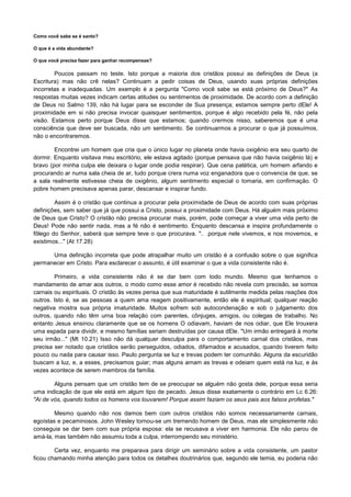 Como você sabe se é santo?
O que é a vida abundante?
O que você precisa fazer para ganhar recompensas?

Poucos passam no teste. Isto porque a maioria dos cristãos possui as definições de Deus (a
Escritura) mas não crê nelas? Continuam a pedir coisas de Deus, usando suas próprias definições
incorretas e inadequadas. Um exemplo é a pergunta "Como você sabe se está próximo de Deus?" As
respostas muitas vezes indicam certas atitudes ou sentimentos de proximidade. De acordo com a definição
de Deus no Salmo 139, não há lugar para se esconder de Sua presença; estamos sempre perto dEle! A
proximidade em si não precisa invocar quaisquer sentimentos, porque é algo recebido pela fé, não pela
visão. Estamos perto porque Deus disse que estamos; quando crermos nisso, saberemos que é uma
consciência que deve ser buscada, não um sentimento. Se continuarmos a procurar o que já possuímos,
não o encontraremos.
Encontrei um homem que cria que o único lugar no planeta onde havia oxigênio era seu quarto de
dormir. Enquanto visitava meu escritório, ele estava agitado (porque pensava que não havia oxigênio lá) e
bravo (por minha culpa ele deixara o lugar onde podia respirar). Que cena patética, um homem arfando e
procurando ar numa sala cheia de ar, tudo porque crera numa voz enganadora que o convencia de que, se
a sala realmente estivesse cheia de oxigênio, algum sentimento especial o tomaria, em confirmação. O
pobre homem precisava apenas parar, descansar e inspirar fundo.
Assim é o cristão que continua a procurar pela proximidade de Deus de acordo com suas próprias
definições, sem saber que já que possui a Cristo, possui a proximidade com Deus. Há alguém mais próximo
de Deus que Cristo? O cristão não precisa procurar mais, porém, pode começar a viver uma vida perto de
Deus! Pode não sentir nada, mas a fé não é sentimento. Enquanto descansa e inspira profundamente o
fôlego do Senhor, saberá que sempre teve o que procurava. ".. .porque nele vivemos, e nos movemos, e
existimos..." (At 17.28)
Uma definição incorreta que pode atrapalhar muito um cristão é a confusão sobre o que significa
permanecer em Cristo. Para esclarecer o assunto, é útil examinar o que a vida consistente não é.
Primeiro, a vida consistente não é se dar bem com todo mundo. Mesmo que tenhamos o
mandamento de amar aos outros, o modo como esse amor é recebido não revela com precisão, se somos
carnais ou espirituais. O cristão às vezes pensa que sua maturidade é sutilmente medida pelas reações dos
outros. Isto é, se as pessoas a quem ama reagem positivamente, então ele é espiritual; qualquer reação
negativa mostra sua própria imaturidade. Muitos sofrem sob autocondenação e sob o julgamento dos
outros, quando não têm urna boa relação com parentes, cônjuges, amigos, ou colegas de trabalho. No
entanto Jesus ensinou claramente que se os homens O odiavam, haviam de nos odiar, que Ele trouxera
uma espada para dividir, e mesmo famílias seriam destruídas por causa dEle. "Um irmão entregará à morte
seu irmão..." (Mt 10.21) Isso não dá qualquer desculpa para o comportamento carnal dos cristãos, mas
precisa ser notado que cristãos serão perseguidos, odiados, difamados e acusados, quando tiverem feito
pouco ou nada para causar isso. Paulo pergunta se luz e trevas podem ter comunhão. Alguns da escuridão
buscam a luz, e, a esses, precisamos guiar; mas alguns amam as trevas e odeiam quem está na luz, e às
vezes acontece de serem membros da família.
Alguns pensam que um cristão tem de se preocupar se alguém não gosta dele, porque essa seria
uma indicação de que ele está em algum tipo de pecado. Jesus disse exatamente o contrário em Lc 6.26:
"Ai de vós, quando todos os homens vos louvarem! Porque assim faziam os seus pais aos falsos profetas."
Mesmo quando não nos damos bem com outros cristãos não somos necessariamente carnais,
egoístas e pecaminosos. John Wesley tornou-se um tremendo homem de Deus, mas ele simplesmente não
conseguia se dar bem com sua própria esposa: ela se recusava a viver em harmonia. Ele não parou de
amá-la, mas também não assumiu toda a culpa, interrompendo seu ministério.
Certa vez, enquanto me preparava para dirigir um seminário sobre a vida consistente, um pastor
ficou chamando minha atenção para todos os detalhes doutrinários que, segundo ele temia, eu poderia não

 