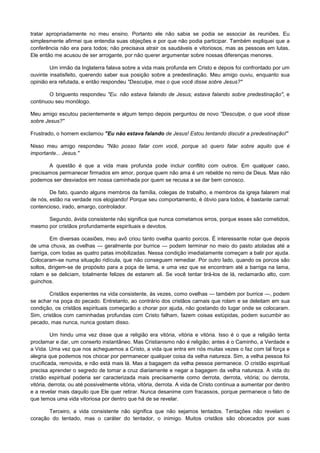 tratar apropriadamente no meu ensino. Portanto ele não sabia se podia se associar às reuniões. Eu
simplesmente afirmei que entendia suas objeções e por que não podia participar. Também expliquei que a
conferência não era para todos; não precisava atrair os saudáveis e vitoriosos, mas as pessoas em lutas.
Ele então me acusou de ser arrogante, por não querer argumentar sobre nossas diferenças menores.
Um irmão da Inglaterra falava sobre a vida mais profunda em Cristo e depois foi confrontado por um
ouvinte insatisfeito, querendo saber sua posição sobre a predestinação. Meu amigo ouviu, enquanto sua
opinião era refutada, e então respondeu "Desculpe, mas o que você disse sobre Jesus?"
O briguento respondeu "Eu. não estava falando de Jesus; estava falando sobre predestinação", e
continuou seu monólogo.
Meu amigo escutou pacientemente e algum tempo depois perguntou de novo "Desculpe, o que você disse
sobre Jesus?"
Frustrado, o homem exclamou "Eu não estava falando de Jesus! Estou tentando discutir a predestinação!"
Nisso meu amigo respondeu "Não posso falar com você, porque só quero falar sobre aquilo que é
importante... Jesus."
A questão é que a vida mais profunda pode incluir conflito com outros. Em qualquer caso,
precisamos permanecer firmados em amor, porque quem não ama é um rebelde no reino de Deus. Mas não
podemos ser desviados em nossa caminhada por quem se recusa a se dar bem conosco.
De fato, quando alguns membros da família, colegas de trabalho, e membros da igreja falarem mal
de nós, estão na verdade nos elogiando! Porque seu comportamento, é óbvio para todos, é bastante carnal:
contencioso, irado, amargo, controlador.
Segundo, ávida consistente não significa que nunca cometamos erros, porque esses são cometidos,
mesmo por cristãos profundamente espirituais e devotos.
Em diversas ocasiões, meu avô criou tanto ovelha quanto porcos. É interessante notar que depois
de uma chuva, as ovelhas — geralmente por burrice — podem terminar no meio do pasto atoladas até a
barriga, com todas as quatro patas imobilizadas. Nessa condição imediatamente começam a balir por ajuda.
Colocaram-se numa situação ridícula, que não conseguem remediar. Por outro lado, quando os porcos são
soltos, dirigem-se de propósito para a poça de lama, e uma vez que se encontram até a barriga na lama,
rolam e se deliciam, totalmente felizes de estarem ali. Se você tentar tirá-los de lá, reclamarão alto, com
guinchos.
Cristãos experientes na vida consistente, às vezes, como ovelhas — também por burrice —, podem
se achar na poça do pecado. Entretanto, ao contrário dos cristãos carnais que rolam e se deleitam em sua
condição, os cristãos espirituais começarão a chorar por ajuda, não gostando do lugar onde se colocaram.
Sim, cristãos com caminhadas profundas com Cristo falham, fazem coisas estúpidas, podem sucumbir ao
pecado, mas nunca, nunca gostam disso.
Um hindu uma vez disse que a religião era vitória, vitória e vitória. Isso é o que a religião tenta
proclamar e dar, um conserto instantâneo. Mas Cristianismo não é religião; antes é o Caminho, a Verdade e
a Vida. Uma vez que nos acheguemos a Cristo, a vida que entra em nós muitas vezes o faz com tal força e
alegria que podemos nos chocar por permanecer qualquer coisa da velha natureza. Sim, a velha pessoa foi
crucificada, removida, e não está mais lá. Mas a bagagem da velha pessoa permanece. O cristão espiritual
precisa aprender o segredo de tomar a cruz diariamente e negar a bagagem da velha natureza. A vida do
cristão espiritual poderia ser caracterizada mais precisamente como derrota, derrota, vitória; ou derrota,
vitória, derrota; ou até possivelmente vitória, vitória, derrota. A vida de Cristo continua a aumentar por dentro
e a revelar mais daquilo que Ele quer retirar. Nunca desanime com fracassos, porque permanece o fato de
que temos uma vida vitoriosa por dentro que há de se revelar.
Terceiro, a vida consistente não significa que não sejamos tentados. Tentações não revelam o
coração do tentado, mas o caráter do tentador, o inimigo. Muitos cristãos são obcecados por suas

 