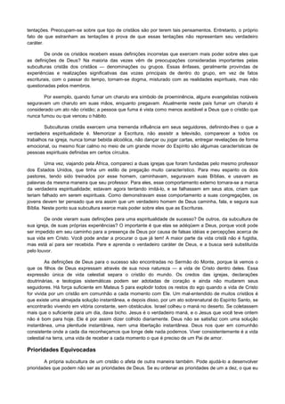 tentações. Preocupam-se sobre que tipo de cristãos são por terem tais pensamentos. Entretanto, o próprio
fato de que estranham as tentações é prova de que essas tentações não representam seu verdadeiro
caráter.
De onde os cristãos recebem essas definições incorretas que exercem mais poder sobre eles que
as definições de Deus? Na maioria das vezes vêm de preocupações consideradas importantes pelas
subculturas cristãs dos cristãos — denominações ou grupos. Essas ênfases, geralmente provindas de
experiências e realizações significativas das vozes principais de dentro do grupo, em vez de fatos
escriturais, com o passar do tempo, tornam-se dogma, misturado com as realidades espirituais, mas não
questionadas pelos membros.
Por exemplo, quando fumar um charuto era símbolo de proeminência, alguns evangelistas notáveis
seguravam um charuto em suas mãos, enquanto pregavam. Atualmente neste país fumar um charuto é
considerado um ato não cristão; a pessoa que fuma é vista como menos aceitável a Deus que o cristão que
nunca fumou ou que venceu o hábito.
Subculturas cristãs exercem uma tremenda influência em seus seguidores, definindo-lhes o que a
verdadeira espiritualidade é. Memorizar a Escritura, não assistir a televisão, comparecer a todos os
trabalhos na igreja, nunca tomar bebida alcoólica, não dançar ou jogar cartas, entregar revelações de forma
emocional, ou mesmo ficar calmo no meio de um grande mover do Espírito são algumas características de
pessoas espirituais definidas em certos círculos.
Uma vez, viajando pela África, compareci a duas igrejas que foram fundadas pelo mesmo professor
dos Estados Unidos, que tinha um estilo de pregação muito característico. Para meu espanto os dois
pastores, tendo sido treinados por esse homem, caminhavam, seguravam suas Bíblias, e usavam as
palavras da mesma maneira que seu professor. Para eles, esse comportamento externo tornara-se a marca
da verdadeira espiritualidade; estavam agora tentando imitá-lo, e se falhassem em seus atos, criam que
teriam falhado em serem espirituais. Como demonstravam esse comportamento a suas congregações, os
jovens devem ter pensado que era assim que um verdadeiro homem de Deus caminha, fala, e segura sua
Bíblia. Neste ponto sua subcultura exerce mais poder sobre eles que as Escrituras.
De onde vieram suas definições para uma espiritualidade de sucesso? De outros, da subcultura de
sua igreja, de suas próprias experiências? O importante é que elas se adéqüem a Deus, porque você pode
ser impedido em seu caminho para a presença de Deus por causa de falsas idéias e percepções acerca de
sua vida em Cristo. Você pode andar a procurar o que já tem! A maior parte da vida cristã não é fugidia,
mas está aí para ser recebida. Pare e aprenda o verdadeiro caráter de Deus, e a busca será substituída
pelo louvor.
As definições de Deus para o sucesso são encontradas no Sermão do Monte, porque lá vemos o
que os filhos de Deus expressam através de sua nova natureza — a vida de Cristo dentro deles. Essa
expressão única de vida celestial separa o cristão do mundo. Os credos das igrejas, declarações
doutrinárias, e teologias sistemáticas podem ser adotadas de coração e ainda não mudarem seus
seguidores. Há força suficiente em Mateus 5 para explodir todos os restos do ego quando a vida de Cristo
for vivida por um cristão em comunhão a cada momento com Ele. Um mal-entendido de muitos cristãos é
que existe uma almejada solução instantânea, e depois disso, por um ato sobrenatural do Espírito Santo, se
encontrarão vivendo em vitória constante, sem obstáculos. Israel colheu o maná no deserto. Se coletassem
mais que o suficiente para um dia, dava bicho. Jesus é o verdadeiro maná, e o Jesus que você teve ontem
não é bom para hoje. Ele é por assim dizer colhido diariamente. Deus não se satisfaz com uma solução
instantânea, uma plenitude instantânea, nem uma libertação instantânea. Deus nos quer em comunhão
consistente onde a cada dia reconheçamos que longe dele nada podemos. Viver consistentemente é a vida
celestial na terra, uma vida de receber a cada momento o que é preciso de um Pai de amor.

Prioridades Equivocadas
A própria subcultura de um cristão o afeta de outra maneira também. Pode ajudá-lo a desenvolver
prioridades que podem não ser as prioridades de Deus. Se eu ordenar as prioridades de um a dez, o que eu

 