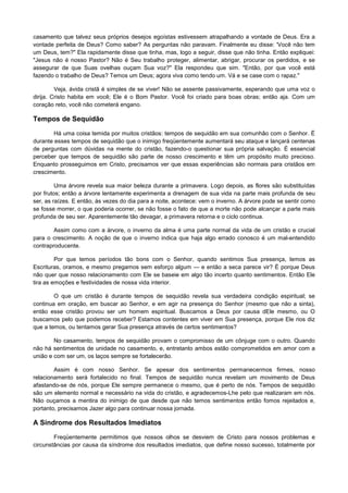 casamento que talvez seus próprios desejos egoístas estivessem atrapalhando a vontade de Deus. Era a
vontade perfeita de Deus? Como saber? As perguntas não paravam. Finalmente eu disse: 'Você não tem
um Deus, tem?" Ela rapidamente disse que tinha, mas, logo a seguir, disse que não tinha. Então expliquei:
"Jesus não é nosso Pastor? Não é Seu trabalho proteger, alimentar, abrigar, procurar os perdidos, e se
assegurar de que Suas ovelhas ouçam Sua voz?" Ela respondeu que sim. "Então, por que você está
fazendo o trabalho de Deus? Temos um Deus; agora viva como tendo um. Vá e se case com o rapaz."
Veja, ávida cristã é simples de se viver! Não se assente passivamente, esperando que uma voz o
dirija. Cristo habita em você; Ele é o Bom Pastor. Você foi criado para boas obras; então aja. Com um
coração reto, você não cometerá engano.

Tempos de Sequidão
Há uma coisa temida por muitos cristãos: tempos de sequidão em sua comunhão com o Senhor. É
durante esses tempos de sequidão que o inimigo freqüentemente aumentará seu ataque e lançará centenas
de perguntas com dúvidas na mente do cristão, fazendo-o questionar sua própria salvação. É essencial
perceber que tempos de sequidão são parte de nosso crescimento e têm um propósito muito precioso.
Enquanto prosseguimos em Cristo, precisamos ver que essas experiências são normais para cristãos em
crescimento.
Uma árvore revela sua maior beleza durante a primavera. Logo depois, as flores são substituídas
por frutos; então a árvore lentamente experimenta a drenagem de sua vida na parte mais profunda de seu
ser, as raízes. E então, às vezes do dia para a noite, acontece: vem o inverno. A árvore pode se sentir como
se fosse morrer, o que poderia ocorrer, se não fosse o fato de que a morte não pode alcançar a parte mais
profunda de seu ser. Aparentemente tão devagar, a primavera retorna e o ciclo continua.
Assim como com a árvore, o inverno da alma é uma parte normal da vida de um cristão e crucial
para o crescimento. A noção de que o inverno indica que haja algo errado conosco é um mal-entendido
contraproducente.
Por que temos períodos tão bons com o Senhor, quando sentimos Sua presença, lemos as
Escrituras, oramos, e mesmo pregamos sem esforço algum — e então a seca parece vir? É porque Deus
não quer que nosso relacionamento com Ele se baseie em algo tão incerto quanto sentimentos. Então Ele
tira as emoções e festividades de nossa vida interior.
O que um cristão é durante tempos de sequidão revela sua verdadeira condição espiritual; se
continua em oração, em buscar ao Senhor, e em agir na presença do Senhor (mesmo que não a sinta),
então esse cristão provou ser um homem espiritual. Buscamos a Deus por causa dEle mesmo, ou O
buscamos pelo que podemos receber? Estamos contentes em viver em Sua presença, porque Ele rios diz
que a temos, ou tentamos gerar Sua presença através de certos sentimentos?
No casamento, tempos de sequidão provam o compromisso de um cônjuge com o outro. Quando
não há sentimentos de unidade no casamento, e, entretanto ambos estão comprometidos em amor com a
união e com ser um, os laços sempre se fortalecerão.
Assim é com nosso Senhor. Se apesar dos sentimentos permanecermos firmes, nosso
relacionamento será fortalecido no final. Tempos de sequidão nunca revelam um movimento de Deus
afastando-se de nós, porque Ele sempre permanece o mesmo, que é perto de nós. Tempos de sequidão
são um elemento normal e necessário na vida do cristão, e agradecemos-Lhe pelo que realizaram em nós.
Não ouçamos a mentira do inimigo de que desde que não temos sentimentos então fomos rejeitados e,
portanto, precisamos Jazer algo para continuar nossa jornada.

A Síndrome dos Resultados Imediatos
Freqüentemente permitimos que nossos olhos se desviem de Cristo para nossos problemas e
circunstâncias por causa da síndrome dos resultados imediatos, que define nosso sucesso, totalmente por

 