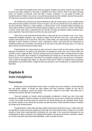 A vida cristã é tão simples quanto amar sua esposa, respeitar seu marido, perdoar seu inimigo, não
provocar seus alhos, obedecer a seus pais, e trabalhar como para o Senhor. Esse é seu plano de longo
prazo. Ao mantê-lo no dia-a-dia, você verá altos e baixos, revertérios, e o que gosto de chamar de
inevitáveis soluços cristãos, mas nunca, nunca permita que esses assuntos cristãos o desviem de seu plano
de longo prazo, que dará sua própria recompensa na plenitude dos tempos.
Há a história de um homem que dava seminários ao redor do mundo sobre o que um cristão precisa
fazer para ser bem sucedido. O homem morreu e foi para o céu. No seu primeiro dia no céu decidiu dar um
de seus seminários. Reservou o maior auditório, e milhares foram ouvi-lo. Enquanto falava, percebeu que
Jesus estava sentado na primeira fila anotando páginas e páginas, e isso confundiu o homem. No intervalo
o homem correu para Jesus e perguntou-lhe por que Ele, de todas as pessoas, estaria anotando tanto.
Jesus respondeu: 'Veja você, essa é a primeira vez que escuto isso!"
Fazer torna a vida cristã difícil demais! Não é o fazer que tem de vir primeiro, mas o crer. Fazer,
enfatizando resultados imediatos, não o ajudará a chegar ao fim tão bem como crer, o que conduziu com
sucesso cada pessoa de fé na Escritura. Deus deu a cada cristão, em cada situação concebível, atitudes
absolutas a serem mantidas. Continuar a amar, submeter-se, treinar; você pode não ver diretamente os
resultados positivos de sua atitude, mas lembre-se de que esse é seu plano de longo prazo, e no meio de
altos e baixos sua alma pode permanecer calma
Freqüentemente em nossa busca por alivio vemos em outros (e eles em nós) coisas a mudar. Nos
dispomos a transformar, às claras ou às escondidas, as pessoas ao nosso redor; isso é nada menos que
controlar e fazer o papel de Deus. Se Deus achasse que era importante mudar o comportamento de outra
pessoa, já o teria feito! Uma mudança no comportamento dos amigos de Jó não teria diminuído sua luta
nem um pouco. Foi a confiança de Jó em Deus e no resultado, a longo prazo, de sua fé que o mantiveram.
Todo o teste foi planejado para limpar Jó, não para mudar outros. Outros na verdade tiveram pequenas
participações nos acontecimentos. O papel de Deus era principal, o de Jó coadjuvante, e o papel dos outros
figurantes.

Capítulo 6
Auto-indulgência
Passividade
Através de anos de passividade muitos vieram a acreditar que suas vontades e mentes são algo
que não podem regular. O inimigo usa esse engano sutil para convencer cristãos de que não há
necessidade de prosseguir, porque não podem mais mudar o estado em que estão. Eles então vêm a
acreditar que escolher não lhes é mais possível.
Tome por exemplo um homem vendo pornografia na televisão e crendo que não é livre para
levantar-se e desligá-la. Continua a assistir, ao mesmo tempo em que se pune e imagina por que Deus não
o muda. Uma mulher que tentou parar de mandar em seu marido decide que não consegue mudar. Pensa
que não tem escolha, e seu marido terá de aceitar seu jeito dominador. Esses exemplos mostram o trabalho
do inimigo numa vontade passiva.
Freqüentemente a razão pela qual esse engano pode ganhar tanta força é que o cristão acha que
sua decisão de mudar precisa ser seguida por fazer algo com suas próprias forças. Porque em sua mente
escolher e fazer foram essencialmente combinados em uma ação, e por causa das lembranças de sua
incapacidade de fazer no passado, ele imediatamente desiste e recusa-se até mesmo a escolher. Lembrese, embora o escolher seja nossa responsabilidade, o fazer é sempre de Deus.

 