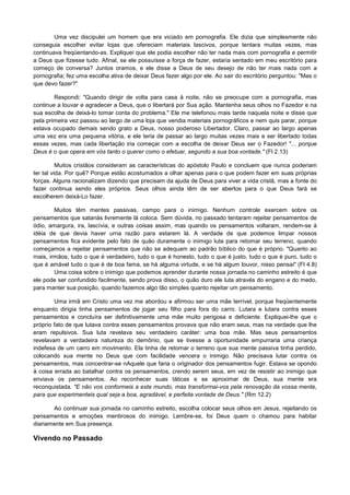 Uma vez discipulei um homem que era viciado em pornografia. Ele dizia que simplesmente não
conseguia escolher evitar lojas que ofereciam materiais lascivos, porque tentara muitas vezes, mas
continuava freqüentando-as. Expliquei que ele podia escolher não ter nada mais com pornografia e permitir
a Deus que fizesse tudo. Afinal, se ele possuísse a força de fazer, estaria sentado em meu escritório para
começo de conversa? Juntos oramos, e ele disse a Deus de seu desejo de não ter mais nada com a
pornografia; fez uma escolha ativa de deixar Deus fazer algo por ele. Ao sair do escritório perguntou: "Mas o
que devo fazer?"
Respondi: "Quando dirigir de volta para casa à noite, não se preocupe com a pornografia, mas
continue a louvar e agradecer a Deus, que o libertará por Sua ação. Mantenha seus olhos no Fazedor e na
sua escolha de deixá-lo tomar conta do problema." Ele me telefonou mais tarde naquela noite e disse que
pela primeira vez passou ao largo de uma loja que vendia materiais pornográficos e nem quis parar, porque
estava ocupado demais sendo grato a Deus, nosso poderoso Libertador. Claro, passar ao largo apenas
uma vez era uma pequena vitória, e ele teria de passar ao largo muitas vezes mais e ser libertado todas
essas vezes, mas cada libertação iria começar com a escolha de deixar Deus ser o Fazedor! "... porque
Deus é o que opera em vós tanto o querer como o efetuar, segundo a sua boa vontade." (Fl 2.13)
Muitos cristãos consideram as características do apóstolo Paulo e concluem que nunca poderiam
ter tal vida. Por quê? Porque estão acostumados a olhar apenas para o que podem fazer em suas próprias
forças. Alguns racionalizam dizendo que precisam da ajuda de Deus para viver a vida cristã, mas a fonte do
fazer continua sendo eles próprios. Seus olhos ainda têm de ser abertos para o que Deus fará se
escolherem deixá-Lo fazer.
Muitos têm mentes passivas, campo para o inimigo. Nenhum controle exercem sobre os
pensamentos que satanás livremente lá coloca. Sem dúvida, no passado tentaram rejeitar pensamentos de
ódio, amargura, ira, lascívia, e outras coisas assim, mas quando os pensamentos voltaram, rendem-se à
idéia de que devia haver urna razão para estarem lá. A verdade de que podemos limpar nossos
pensamentos fica evidente pelo fato de quão duramente o inimigo luta para retomar seu terreno, quando
começamos a rejeitar pensamentos que não se adequam ao padrão bíblico do que é próprio. "Quanto ao
rnais, irmãos, tudo o que é verdadeiro, tudo o que é honesto, tudo o que é justo, tudo o que é puro, tudo o
que é amável tudo o que é de boa fama, se há alguma virtude, e se há algum louvor, nisso pensai" (Fl 4.8)
Uma coisa sobre o inimigo que podemos aprender durante nossa jornada no caminho estreito é que
ele pode ser confundido facilmente, sendo prova disso, o quão duro ele luta através do engano e do medo,
para manter sua posição, quando fazemos algo tão simples quanto rejeitar um pensamento.
Uma irmã em Cristo uma vez me abordou e afirmou ser uma mãe terrível, porque freqüentemente
enquanto dirigia tinha pensamentos de jogar seu filho para fora do carro. Lutara e lutara contra esses
pensamentos e concluíra ser definitivamente uma mãe muito perigosa e deficiente. Expliquei-lhe que o
próprio fato de que lutava contra esses pensamentos provava que não eram seus, mas na verdade que lhe
eram repulsivos. Sua luta revelava seu verdadeiro caráter: uma boa mãe. Mas seus pensamentos
revelavam a verdadeira natureza do demônio, que se tivesse a oportunidade empurraria uma criança
indefesa de um carro em movimento. Ela tinha de retomar o terreno que sua mente passiva tinha perdido,
colocando sua mente no Deus que com facilidade vencera o inimigo. Não precisava lutar contra os
pensamentos, mas concentrar-se nAquele que faria o originador dos pensamentos fugir. Estava se opondo
à coisa errada ao batalhar contra os pensamentos, crendo serem seus, em vez de resistir ao inimigo que
enviava os pensamentos. Ao reconhecer suas táticas e se aproximar de Deus, sua mente era
reconquistada. "E não vos conformeis a este mundo, mas transformai-vos pela renovação da vossa mente,
para que experimenteis qual seja a boa, agradável, e perfeita vontade de Deus." (Rm 12.2)
Ao continuar sua jornada no caminho estreito, escolha colocar seus olhos em Jesus, rejeitando os
pensamentos e emoções mentirosos do inimigo. Lembre-se, foi Deus quem o chamou para habitar
diariamente em Sua presença.

Vivendo no Passado

 