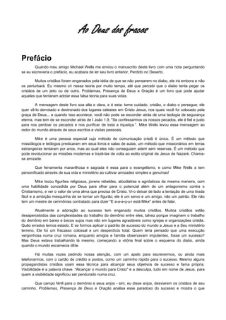 Ao Deus dos fracos
Prefácio
Quando meu amigo Michael Wells me enviou o manuscrito deste livro com uma nota perguntando
se eu escreveria o prefácio, eu acabara de ler seu livro anterior, Perdido no Deserto.
Muitos cristãos foram enganados pela idéia de que se não pensarem no diabo, ele irá embora e não
os perturbará. Eu mesmo cri nessa teoria por muito tempo, até que percebi que o diabo tenta pegar os
cristãos de um jeito ou de outro. Problemas, Presença de Deus e Oração é um livro que pode ajudar
aqueles que tentaram adotar essa falsa teoria para suas vidas.
A mensagem deste livro soa alta e clara, e é esta: tome cuidado, cristão, o diabo o persegue; ele
quer vê-lo derrotado e destronado dos lugares celestes em Cristo Jesus, nos quais você foi colocado pela
graça de Deus... e quando isso acontece, você não pode se esconder atrás de uma teologia de segurança
eterna, mas tem de se esconder atrás de I João 1.9, "Se confessarmos os nossos pecados, ele é fiel e justo
para nos perdoar os pecados e nos purificar de toda a injustiça.". Mike Wells levou essa mensagem ao
redor do mundo através de seus escritos e visitas pessoais.
Mike é uma pessoa especial cujo método de comunicação cristã é único. É um método que
missiólogos e teólogos predicaram em seus livros e salas de aulas, um método que missionários em terras
estrangeiras tentaram por anos, mas ao qual eles não conseguiam aderir sem reservas. É um método que
pode revolucionar as missões modernas e trazê-las de volta ao estilo original de Jesus de Nazaré. Chamase amizade.
Que ferramenta maravilhosa e sagrada é essa para o evangelismo, e como Mike Wells a tem
personificado através de sua vida e ministério ao cultivar amizades simples e genuínas!
Mike tocou figurões religiosos, jovens rebeldes, alcoólatras e agnósticos da mesma maneira, com
uma habilidade concedida por Deus para olhar para o potencial além de um antagonismo contra o
Cristianismo, e ver o valor de uma alma que precisa de Cristo. Vi-o deixar de lado a tentação de uma tirada
fácil e a ambição mesquinha de se tornar um figurão; ele é um servo e um amigo, não um patrão. Ele não
tem um mestre de cerimônias contratado para dizer "E a-a-a-q-u-i está Mike" antes de falar.
Atualmente a adoração ao sucesso tem enganado muitos cristãos. Muitos cristãos estão
desapercebidos das complexidades do trabalho do demônio entre eles, talvez porque imaginem o trabalho
do demônio em bares e becos sujos mas não em lugares agradáveis como igrejas e organizações cristãs.
Quão errados temos estado. E se formos aplicar o padrão de sucesso do mundo a Jesus e a Seu ministério
terreno, Ele foi um fracasso colossal e um desperdício total. Quem teria pensado que uma execução
vergonhosa numa cruz romana, enquanto amigos e família observavam impotentes, fosse um sucesso?
Mas Deus estava trabalhando lá mesmo, começando a vitória final sobre o esquema do diabo, ainda
quando o mundo escarnecia dEle.
Há muitas vozes pedindo nossa atenção, com um apelo para escrevermos, ou ainda mais
telefonarmos, com o cartão de crédito a postos, como um caminho rápido para o sucesso. Mesmo alguns
propagandistas cristãos usam essa técnica para alcançar seus objetivos de sucesso e fama própria.
Visibilidade é a palavra chave. "Alcançar o mundo para Cristo" é a desculpa, tudo em nome de Jesus, para
quem a visibilidade significou ser pendurado numa cruz.
Que campo fértil para o demônio e seus anjos - sim, eu disse anjos, desviarem os cristãos de seu
caminho. Problemas, Presença de Deus e Oração analisa esse paradoxo do sucesso e mostra o que

 