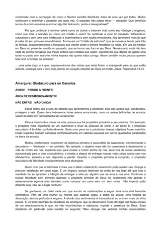 combinada com a percepção de como o Senhor escolhe libertá-los disso de uma vez por todas. Muitos
continuam a examinar o passado vez após vez. O passado não passa disso — passado! Que benefício
temos de continuamente examinar algo tão fedorento, podre e desagradável?
Por que continuar a ruminar sobre como os outros o trataram mal, como seu cônjuge o enganou,
como sua mãe o ofendeu ou como um cristão o usou? Se continuar a viver no passado, folheando-o,
cutucando-o com uma vara intelectual, e examinando-o com óculos emocionais, não aprenderá mais do que
já sabe do seu primeiro entendimento. Tornou-se um "cristão de estrume", que se recusa a deixar para trás
as feridas, desapontamentos e fracassos que vieram antes e prefere refestelar-se neles. Em vez de meditar
em Deus no presente, medita no passado, que se tornou seu foco e seu Deus. Nesse ponto você não tem
nada do aroma frangante que Paulo ordena aos cristãos que sejam. Garanto-lhe que depois de gastar uma
tarde no pasto com estrume minha esposa não queria nada comigo. Assim também muito poucos querem
ficar com o "cristão de estrume".
.. .uma coisa faço, e é que, esquecendo-me das coisas que atrás ficam, e avançando para as que estão
adiante, prossiga para o alvo pelo prêmio da vocação celestial de Deus em Cristo Jesus. Filipenses3.13-14

Amargura: Obstáculo para os Casados
AVISO!

PERIGO À FRENTE!

ÁREA DE DESMORONAMENTO!
NÃO ENTRE! MÃO ÚNICA!
Esses todos são avisos de estrada que aprendemos a obedecer. Nos dão avisos que, obedecidos,
protegem a vida. Quem dera tivéssemos fortes avisos emocionais, como os avisos brilhantes de estrada,
seriam levados em consideração tão seriamente!
Para a maioria das coisas na vida, parece que há propósitos primários e secundários. Por exemplo,
o propósito mais importante de um automóvel é levar as pessoas do ponto A ao ponto B; o propósito
secundário ê levá-las confortavelmente. Seria uma pena se a prioridade desses objetivos fosse invertida.
Então viajantes ficariam sentados confortavelmente em cabines luxuosas em carros quebrados paralisados
na beira da estrada.
Muitos, infelizmente, inverteram os objetivos primário e secundário do casamento, transformando o
secundário — felicidade — em primário. Na verdade, o objetivo mais alto do casamento é desenvolver a
vida de Cristo em nós, espremer-nos para revelar a Cristo dentro de nós, levar-nos de nossa existência
autocentrada para o viver cristocêntrico, e revelar a alegria de entregar nossas vidas pelos outros sem nos
ofendermos, amando e nos dispondo a perder. Quando o propósito primário é cumprido, o propósito
secundário da felicidade inevitavelmente será alcançado.
Quem crer que a felicidade é mais que o efeito colateral do casamento pode rejeitar seu cônjuge e
procurar satisfação em outro lugar. É um engano, porque desfrutar da união se nos foge até que seja o
resultado de se aprender a bênção de entregar a vida por alguém que se ama e nos ama. Continuar a
buscar felicidade sem primeiro alcançar o propósito primário de Deus no casamento não apenas é
extremamente egoísta mas também como comprar um carro sem um bom motor. Não importa quão
atraente seja, não vai a lugar nenhum!
Se ganhasse um dólar cada vez que escuto as reclamações a seguir teria uma vida bastante
confortável. Vêm de uma mulher ou marido que satanás cegou a todos os avisos; uma história de
destruição, derrota profunda e engano. A efusão dos sentimentos é transcultural: eu a vi em mais de trinta
países. É um bom exemplo do obstáculo da amargura, que se desenvolve muito devagar das fases iniciais
de um relacionamento e que, se não reconhecidas e rejeitadas, impede a presença de Deus. Esse
obstáculo em particular pode resultar no seguinte: "Meu cônjuge não satisfaz minhas necessidades

 