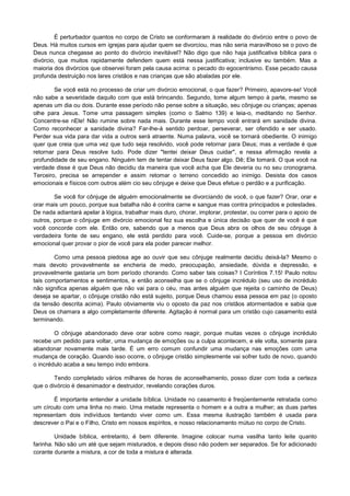 É perturbador quantos no corpo de Cristo se conformaram à realidade do divórcio entre o povo de
Deus. Há muitos cursos em igrejas para ajudar quem se divorciou, mas não seria maravilhoso se o povo de
Deus nunca chegasse ao ponto do divórcio inevitável? Não digo que não haja justificativa bíblica para o
divórcio, que muitos rapidamente defendem quem está nessa justificativa; inclusive eu também. Mas a
maioria dos divórcios que observei foram pela causa acima: o pecado do egocentrismo. Esse pecado causa
profunda destruição nos lares cristãos e nas crianças que são abaladas por ele.
Se você está no processo de criar um divórcio emocional, o que fazer? Primeiro, apavore-se! Você
não sabe a severidade daquilo com que está brincando. Segundo, tome algum tempo à parte, mesmo se
apenas um dia ou dois. Durante esse período não pense sobre a situação, seu cônjuge ou crianças; apenas
olhe para Jesus. Tome uma passagem simples (como o Salmo 139) e leia-o, meditando no Senhor.
Concentre-se nEle! Não rumine sobre nada mais. Durante esse tempo você entrará em sanidade divina.
Como reconhecer a sanidade divina? Far-lhe-á sentido perdoar, perseverar, ser ofendido e ser usado.
Perder sua vida para dar vida a outros será atraente. Numa palavra, você se tornará obediente. O inimigo
quer que creia que uma vez que tudo seja resolvido, você pode retornar para Deus; mas a verdade é que
retornar para Deus resolve tudo. Pode dizer "tentei deixar Deus cuidar", e nessa afirmação revela a
profundidade de seu engano. Ninguém tem de tentar deixar Deus fazer algo. Dê; Ele tomará. O que você na
verdade disse é que Deus não decidiu da maneira que você acha que Ele deveria ou no seu cronograma.
Terceiro, precisa se arrepender e assim retomar o terreno concedido ao inimigo. Desista dos casos
emocionais e físicos com outros além cio seu cônjuge e deixe que Deus efetue o perdão e a purificação.
Se você for cônjuge de alguém emocionalmente se divorciando de você, o que fazer? Orar, orar e
orar mais um pouco, porque sua batalha não é contra carne e sangue mas contra principados e potestades.
De nada adiantará apelar à lógica, trabalhar mais duro, chorar, implorar, protestar, ou correr para o apoio de
outros, porque o cônjuge em divórcio emocional fez sua escolha e única decisão que quer de você é que
você concorde com ele. Então ore, sabendo que a menos que Deus abra os olhos de seu cônjuge à
verdadeira fonte de seu engano, ele está perdido para você. Cuide-se, porque a pessoa em divórcio
emocional quer provar o pior de você para ela poder parecer melhor.
Como uma pessoa piedosa age ao ouvir que seu cônjuge realmente decidiu deixá-la? Mesmo o
mais devoto provavelmente se encheria de medo, preocupação, ansiedade, dúvida e depressão, e
provavelmente gastaria um bom período chorando. Como saber tais coisas? I Coríntios 7.15! Paulo notou
tais comportamentos e sentimentos, e então aconselha que se o cônjuge incrédulo (seu uso de incrédulo
não significa apenas alguém que não vai para o céu, mas antes alguém que rejeita o caminho de Deus)
deseja se apartar, o cônjuge cristão não está sujeito, porque Deus chamou essa pessoa em paz (o oposto
da tensão descrita acima). Paulo obviamente viu o oposto da paz nos cristãos atormentados e sabia que
Deus os chamara a algo completamente diferente. Agitação é normal para um cristão cujo casamento está
terminando.
O cônjuge abandonado deve orar sobre como reagir, porque muitas vezes o cônjuge incrédulo
recebe um pedido para voltar, uma mudança de emoções ou a culpa acontecem, e ele volta, somente para
abandonar novamente mais tarde. É um erro comum confundir uma mudança nas emoções com uma
mudança de coração. Quando isso ocorre, o cônjuge cristão simplesmente vai sofrer tudo de novo, quando
o incrédulo acaba a seu tempo indo embora.
Tendo completado vários milhares de horas de aconselhamento, posso dizer com toda a certeza
que o divórcio é desanimador e destruidor, revelando corações duros.
É importante entender a unidade bíblica. Unidade no casamento é freqüentemente retratada como
um círculo com uma linha no meio. Uma metade representa o homem e a outra a mulher; as duas partes
representam dois indivíduos tentando viver como um. Essa mesma ilustração também é usada para
descrever o Pai e o Filho, Cristo em nossos espíritos, e nosso relacionamento mútuo no corpo de Cristo.
Unidade bíblica, entretanto, é bem diferente. Imagine colocar numa vasilha tanto leite quanto
farinha. Não são um até que sejam misturados, e depois disso não podem ser separados. Se for adicionado
corante durante a mistura, a cor de toda a mistura é alterada.

 