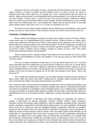 Quando um homem e uma mulher se casam, não são dois indivíduos tentando viver como um. Deus
coloca o homem e a mulher na vasilha, liga Sua batedeira divina, e os dois se tornam um. Porque a
batedeira divina está sempre ligada, se um cônjuge suja o outro, inevitavelmente suja seu próprio ser
também. Muitos precisam perder sua individualidade (não sua personalidade) e vir a entender que são um
com seus cônjuges, o Senhor Jesus, e o corpo de Cristo. Uma vez que se revele a realidade da unidade,
faremos o máximo que pudermos para edificar nossos cônjuges, veremos claramente que o que é verdade
sobre Cristo será verdade sobre nós, e nos recusaremos a causar dano ao corpo de Cristo. O que Deus
juntou ninguém separe. João 10.30; 14.9; 17.11-12; João 15; I Coríntios 6.16; 12.12.
Pai, liberta Teu povo desse monstro chamado divórcio; liberta-nos da incredulidade, a mãe de todo
pecado, e ensina-nos Teus caminhos! "Pois eu detesto o divórcio, diz o Senhor Deus de Israel" (Ml 2.16).

Tomando o Trabalho de Deus
Muitos cristãos são incapazes de distinguir sua tarefa como ovelhas, da tarefa do Pastor. Portanto,
muitos tomam para si a responsabilidade que ê somente de Deus. Quando encontro um cristão assim,
muitas vezes mostro-lhe uma figura de um pastor e suas ovelhas e faço perguntas como "De quem é a
tarefa de discernir a vontade do pastor; não é sua tarefa revelá-la?" "De quem é a tarefa de se assegurar de
que as ovelhas permaneçam no caminho correto e de buscá-las quando se perdem?" "De quem é a tarefa
de encontrar comida e refrigério para as ovelhas e proteger as ovelhas de todo o mal?" "Uma ovelha
enviaria outra ovelha para buscar a ovelha perdida?"
Somos criaturas e Ele é o magnífico Criador. Ávida cristã não é uma vida difícil de se viver, quando
as verdadeiras responsabilidades do pastor são reveladas. É uma vida que pode ser vivida mesmo pelo
mais fraco cristão.
Uma vez um cristão compartilhou comigo sobre um curso que ela fez sobre como orar. O currículo
incluiu instruções sobre como meditar até que a face do Senhor pudesse ser vista e Sua voz ouvida. Muitos
poucos dos que fizeram o curso foram capazes de alcançar tal experiência. Minha resposta foi que tal
ensino indubitavelmente era do inimigo. A irmã perguntou como eu podia ter tanta certeza, e respondi que
qualquer ensino que não possa ser seguido tem de ser falso. Sua resposta foi bem lógica: "Quem você
pensa que é?"
"Sou o cristão mais simples que conheço, e se não posso alcançar a presença de Deus através de
algum ensino, então esse ensino está errado." Expliquei que as verdades cristãs profundas são mesmo
para o mais fraco dos cristãos e que ela já vinha escutando a voz de Deus.
Como mencionei antes, há duas formas de discipulado na igreja hoje. A forma predominante enfatiza o que
pode um dia ser obtido pelo trabalho duro, e manipula o discípulo pela culpa ao constantemente compará-lo
com outros que chegaram lá. A abordagem menos empregada ensina o que o cristão já possui, enfatizando
as coisas que podem ser experimentadas através do trabalho de Deus hoje e inspirando ação através do
entendimento do amor e da compaixão de Deus. Infelizmente a primeira abordagem reina na cristandade
hoje.
É importante examinar as diferenças entre essas abordagens do discipulado. Na primeira, o
sucesso é determinado por grandes realizações: números, decisões, prédios, ofertas, programas,
freqüência, trechos memorizados, regras obedecidas, níveis de separação, submissão obtida e devoção à
estrutura. Exaltação, superioridade e autoridade são as palavras-chave, em vez de igualdade. O discipulado
toma a forma de um molde que pode criar papagaios daqueles considerados superiores em disciplina,
enquanto a mão amorosa de Deus nas vidas dos fracos, derrotados e fracassados nunca é considerada. O
desejo de esperar em Deus enquanto nada se recebe, o dizer uma palavra gentil quando difamado ou mal
interpretado, e a capacidade de amar os que não se consegue amar não são consideradas características
desejáveis. Um caderno cheio e uma cabeça cheia de conhecimento são preferidos a um coração cheio
para transbordar. Conhecimento da Bíblia tem precedência sobre conhecimento do Autor. Lei de e para a
terra é mais valiosa que a graça que se origina nos céus. Discípulos são treinados para verem apenas os
passos necessários para assegurar-se de Deus, mas permanecem ignorantes do trabalho de Deus para

 