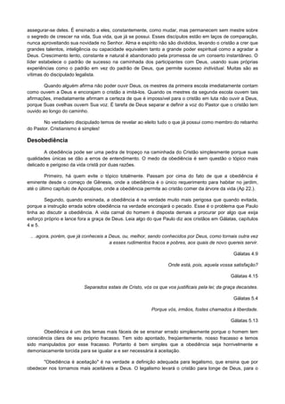 assegurar-se deles. É ensinado a eles, constantemente, como mudar, mas permanecem sem mestre sobre
o segredo de crescer na vida, Sua vida, que já se possui. Esses discípulos estão em laços de comparação,
nunca aproveitando sua novidade no Senhor. Alma e espírito não são divididos, levando o cristão a crer que
grandes talentos, inteligência ou capacidade equivalem tanto a grande poder espiritual como a agradar a
Deus. Crescimento lento, constante e natural é abandonado pela promessa de um conserto instantâneo. O
líder estabelece o padrão de sucesso na caminhada dos participantes com Deus, usando suas próprias
experiências como o padrão em vez do padrão de Deus, que permite sucesso individual. Muitas são as
vítimas do discipulado legalista.
Quando alguém afirma não poder ouvir Deus, os mestres da primeira escola imediatamente contam
como ouvem a Deus e encorajam o cristão a imitá-los. Quando os mestres da segunda escola ouvem tais
afirmações, imediatamente afirmam a certeza de que é impossível para o cristão em luta não ouvir a Deus,
porque Suas ovelhas ouvem Sua voz. É tarefa de Deus separar e definir a voz do Pastor que o cristão tem
ouvido ao longo do caminho.
No verdadeiro discipulado temos de revelar ao eleito tudo o que já possui como membro do rebanho
do Pastor. Cristianismo é simples!

Desobediência
A obediência pode ser uma pedra de tropeço na caminhada do Cristão simplesmente porque suas
qualidades únicas se dão a erros de entendimento. O medo da obediência é sem questão o tópico mais
delicado e perigoso da vida cristã por duas razões.
Primeiro, há quem evite o tópico totalmente. Passam por cima do fato de que a obediência é
eminente desde o começo de Gênesis, onde a obediência é o único requerimento para habitar no jardim,
até o último capítulo de Apocalipse, onde a obediência permite ao cristão comer da árvore da vida (Ap 22.).
Segundo, quando ensinada, a obediência é na verdade muito mais perigosa que quando evitada,
porque a instrução errada sobre obediência na verdade encorajará o pecado. Esse é o problema que Paulo
tinha ao discutir a obediência. A vida carnal do homem é disposta demais a procurar por algo que exija
esforço próprio e lance fora a graça de Deus. Leia algo do que Paulo diz aos cristãos em Gálatas, capítulos
4 e 5.
.. .agora, porém, que já conheceis a Deus, ou, melhor, sendo conhecidos por Deus, como tornais outra vez
a esses rudimentos fracos e pobres, aos quais de novo quereis servir.
Gálatas 4.9
Onde está, pois, aquela vossa satisfação?
Gálatas 4.15
Separados estais de Cristo, vós os que vos justificais pela lei; da graça decaístes.
Gálatas 5.4
Porque vós, irmãos, fostes chamados à liberdade.
Gálatas 5.13
Obediência é um dos temas mais fáceis de se ensinar errado simplesmente porque o homem tem
consciência clara de seu próprio fracasso. Tem sido apontado, freqüentemente, nosso fracasso e temos
sido manipulados por esse fracasso. Portanto é bem simples que a obediência seja horrivelmente e
demoniacamente torcida para se igualar a e ser necessária à aceitação.
"Obediência é aceitação" é na verdade a definição adequada para legalismo, que ensina que por
obedecer nos tornamos mais aceitáveis a Deus. O legalismo levará o cristão para longe de Deus, para o

 