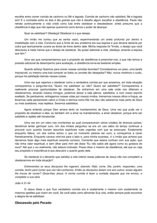 escolha entre comer comida de cachorro ou filé e lagosta. Comida de cachorro não satisfará; filé e lagosta
sim! E o contraste entre os dois é tão grande que não é desafio algum escolher a obediência. Paulo não
retrata continuamente a vida cristã como luta entre obedecer e desobedecer; antes presume que a
obediência é algo que não apenas queremos como temos o poder de alcançar.
Quer se satisfazer? Obedeça! Obedecer é o que deseja.
Um irmão me contou que se sentia vazio, experimentando um anelo profundo por dentro e
insatisfação com a vida. Concluíra que a fonte de seu problema era sua esposa e que deveria deixá-la por
outra que teoricamente curaria as dores de fome dentro dele. Minha resposta foi "Irmão, o desejo que você
descreveu é nada menos que o desejo de obedecer. Se quiser saborear a vida, obedeça, amando a esposa
que tem."
Uma vez que compreendamos que o propósito da obediência é preencher-nos, e que não temos a
pressão adicional de desempenho para aceitação, a obediência torna-se bastante simples.
Quanto esforço fazemos para comer nossas comidas favoritas? Consideramos um peso, uma tarefa
impossível, ou mesmo uma luta comprar os bolos ou sorvete tão desejados? Não, nunca medimos o custo,
porque há satisfação demais nessas coisas.
Uma vez que vejamos o obedecer como a verdadeira comida por que ansiamos, em toda situação
começaremos a perguntar-nos "Quero me satisfazer ou não? Quero ser satisfeito?" Começaremos a
realmente procurar oportunidades de obedecer. Se entrarmos em uma sala onde nos difamam e
obedecermos, amando nossos inimigos, podemos deixar a sala plenos, satisfeitos, e com nosso espírito
exaltado. Se perdoamos, entregamos nossas vidas por nossos irmãos, treinarmos nossos olhos e língua, se
levarmos cada pensamento cativo a Cristo e dermos como Ele nos deu não estaremos mais perto de Deus
ou mais aceitáveis, mas repletos. Seremos satisfeitos.
Agora entendo porque Davi amava tanto os mandamentos de Deus. Uma vez que pude ver o
propósito de obedecer a eles, eu também vim a amar os mandamentos, a amar obedecer, porque amo ser
satisfeito e repleto até transbordar.
Uma vez em um retiro nas montanhas ao qual compareceram vários cristãos de diversos países,
decidimos tentar garimpar ouro. Um dos irmãos perguntou se era um uso sábio do tempo continuar a
procurar ouro quando haviam assuntos espirituais mais urgentes com que se preocupar. Exatamente
enquanto falava, um dos outros achou o que no momento parecia ser ouro, e começamos a cavar
freneticamente. Enquanto cavava virei-me para o lado e, para minha surpresa, vi o irmão que achava que
devíamos fazer algo mais espiritual cavando conosco. Comentei que estava confuso com sua ação, que
não tinha valor espiritual, e sem olhar para mim ele disse "Eu não sabia até agora como eu gostava de
ouro!" Até que o viu realmente, não estava motivado. Posso dizer o mesmo da obediência; até que eu veja
seu propósito e importância é que descubro o quanto gosto dela.
Se obedecer é o alimento que satisfaz a vida interior essas palavras de Jesus não nos compelem a
obedecermos em toda situação?
Entrementes os seus discípulos lhe rogaram, dizendo: Rabi, come. Ele, porém, respondeu: uma
comida, tenho para comer que vós não conheceis. Então os discípulos diziam uns aos outros: acaso alguém
lhe trouxe de comer? Disse-lhes Jesus: A minha comida ê fazer a vontade daquele que me enviou, e
completar a sua obra.
João 4.31-34
O Jesus disse o que Sua verdadeira comida era é exatamente o mesmo com exatamente os
mesmos apetites que vivem em você. Se você sabe como alimentar Sua vida, então sempre pode encontrar
a alegria de se satisfazer.

Obssessão pelo Pecado

 