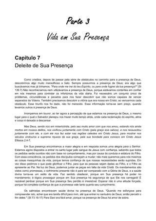 Parte 3
Vida em Sua Presença
Capítulo 7
Deleite de Sua Presença
Como cristãos, depois de passar pela série de obstáculos no caminho para a presença de Deus,
descobrimos algo muito maravilhoso e belo. Sempre possuímos a presença de Deus; era algo que
buscávamos mas já tínhamos. "Para onde me irei do teu Espírito, ou para onde fugirei da tua presença?" (SI
139.7) Não reconhecíamos nem utilizávamos a presença de Deus, porque estávamos contentes em confiar
em nós mesmos para controlar os infortúnios da vida diária. Foi necessário um conjunto único de
problemas, circunstâncias e pecados para nos fazer descobrir que não somos capazes de vencer
separados da Videira. Também precisamos descobrir a vitória que era nossa em Cristo, ao vencermos cada
obstáculo. Esse triunfo nos foi dado, não foi merecido. Essa informação torna-se sem preço, quando
levamos outros à presença de Deus.
Irrompemos em louvor, ao ter agora a percepção de que estamos na presença de Deus, o mesmo
lugar para o qual o Salvador planejou nos trazer muito tempo atrás, onde cada reclamação do espírito, alma
e corpo é deixada a descansar.
Mas Deus, sendo rico em misericórdia, pelo seu muito amor com que nos amou, estando nós ainda
mortos em nossos delitos, nos vivificou juntamente com Cristo (pela graça sois salvos), e nos ressuscitou
juntamente com ele, e com ele nos fez estar nas regiões celestes em Cristo Jesus, para mostrar nos
séculos vindouros a suprema riqueza da sua graça, pela sua bondade para conosco em Cristo Jesus
Efésios 2.4-7.
Em Sua presença encontramos a maior alegria e em resposta somos uma alegria para o Senhor.
Estamos agora dispostos a entrar no santo lugar pelo sangue de Jesus com confiança, sabendo que todos
os pedidos serão ouvidos não com base no comportamento, mas por causa da conduta e estatura do Filho.
Com essa consciência, os pedidos dos discípulos começam a mudar; não mais queremos para nós mesmos
as coisas mesquinhas da vida, porque temos confiança de que nossas necessidades serão supridas. Em
vez disso pedimos o que pode glorificar o Filho, para que as pessoas sejam dadas ao Filho, e o Filho as
apresente ao Pai. Na luz de Deus, podemos juntar as peças em falta da vida Cristã. Os mandamentos são
vistos como promessas, o sofrimento presente não é para ser comparado com a Glória de Deus, e a saúde
divina torna-se um estilo de vida. Faz sentido obedecer, porque em Sua presença há poder no
mandamento; é lógico prosseguir porque em Sua presença há segurança de que Ele nos carregará! É
razoável perdoar porque em Sua presença Seu perdão é irresistível. Esperar não é uma atitude forçada,
porque há completa confiança de que a promessa vale tanto quanto seu cumprimento.
Os salmistas encontravam saúde divina na presença de Deus. "Quando me esforçava para
compreender isto, achei que era tarefa difícil para mim, até que entrei no santuário de Deus; então percebi o
fim deles." (SI 73.16-17) Para Davi era fácil amar, porque na presença de Deus há amor de sobra.

 