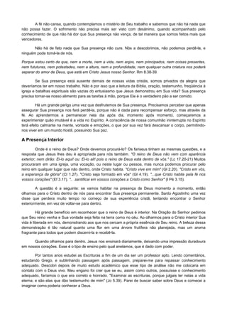 A fé não cansa, quando contemplamos o mistério de Seu trabalho e sabemos que não há nada que
não possa fazer. O sofrimento não precisa mais ser visto com desânimo, quando acompanhado pelo
conhecimento de que não há dor que Sua presença não vença, de tal maneira que somos feitos mais que
vencedores.
Não há de fato nada que Sua presença não cure. Nós a descobrimos, não podemos perdê-la, e
ninguém pode tomá-la de nós.
Porque estou certo de que, nem a morte, nem a vida, nem anjos, nem principados, nem coisas presentes,
nem fututuras, nem potestades, nem a altura, nem a profundidade, nem qualquer outra criatura nos poderá
separar do amor de Deus, que está em Cristo Jesus nosso Senhor. Rm 8.38-39
Se Sua presença está ausente demais de nossas vidas cristãs, somos privados da alegria que
deveríamos ter em nosso trabalho. Não é por isso que a leitura da Bíblia, oração, testemunho, freqüência à
igreja e batalhas espirituais são vazias do entusiasmo que Jesus demonstrou em Sua vida? Sua presença
precisa tornar-se nosso alimento para as tarefas à mão, porque Ele é o verdadeiro pão a ser comido.
Há um grande perigo uma vez que desfrutemos de Sua presença. Precisamos perceber que apenas
assegurar Sua presença nos fará perdê-la, porque não é dada para recompensar esforço, mas através da
fé. Ao aprendermos a permanecer nela dia após dia, momento após momento, começaremos a
experimentar quão imutável é a vida no Espírito. A consciência de nossa comunhão ininterrupta no Espírito
terá efeito calmante na mente, vontade e emoções, o que por sua vez fará descansar o corpo, permitindonos viver em um mundo hostil, possuindo Sua paz.

A Presença Interior
Onde é o reino de Deus? Onde devemos procurá-lo? Os fariseus tinham as mesmas questões, e a
resposta que Jesus lhes deu é apropriada para nós também. "O reino de Deus não vem com aparência
exterior; nem dirão: Ei-lo aqui! ou: Ei-lo ali! pois o reino de Deus está dentro de vós." (Lc 17.20-21) Muitos
procuraram em uma igreja, uma vocação, ou neste lugar ou pessoa, mas nunca podemos procurar pelo
reino em qualquer lugar que não dentro, onde Cristo habita. "Cristo vive em mim" (Gl 2.20). "Cristo em vós,
a esperança da glória" (Cl 1.27). "Cristo seja formado em vós" (Gl 4.19). "...que Cristo habite pela fé nos
vossos corações" (Ef 3.17). ".. .santificai em vossos corações a Cristo como Senhor" (I Pé 3.15).
A questão é a seguinte: se vamos habitar na presença de Deus momento a momento, então
olhamos para o Cristo dentro de nós para encontrar Sua presença permanente. Santo Agostinho uma vez
disse que perdera muito tempo no começo de sua experiência cristã, tentando encontrar o Senhor
exteriormente, em vez de voltar-se para dentro.
Há grande benefício em reconhecer que o reino de Deus é interior. Na Oração do Senhor pedimos
que Seu reino venha e Sua vontade seja feita na terra como no céu. Ao olharmos para o Cristo interior Sua
vida é liberada em nós, demonstrando aos que nos cercam a própria essência de Seu reino. A beleza dessa
demonstração é tão natural quanto uma flor em uma árvore frutífera não planejada, mas um aroma
fragrante para todos que podem discerni-la e recebê-la.
Quando olhamos para dentro, Jesus nos ensinará diariamente, deixando uma impressão duradoura
em nossos corações. Esse é o tipo de ensino pelo qual anelamos, que é dado com poder.
Por tantos anos estudei as Escrituras a fim de um dia ser um professor apto. Lendo comentários,
estudando Grego, e sublinhando passagem após passagem, preparei-me para repassar conhecimento
adequado. Descobri depois de muito estudo acadêmico que esse tipo de análise não me colocaria em
contato com o Deus vivo. Meu engano foi crer que se eu, assim como outros, possuísse o conhecimento
adequado, faríamos o que era correto e honrado. "Examinai as escrituras, porque julgais ter nelas a vida
eterna; e são elas que dão testemunho de mim" (Jo 5.39). Parei de buscar saber sobre Deus e comecei a
imaginar como poderia conhecer a Deus.

 