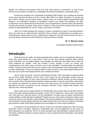 significa ser realmente bem-sucedido. Este livro pode ajudar leitores a examinarem os mais íntimos
recantos de seus próprios corações com honestidade, discernimento psicológico, e autoridade bíblica.
Durante meu ministério com a Associação Evangelística Büly Graham, tive o privilégio de encontrar
muitos servos genuínos de Deus em todo o mundo. Mike Wells é um deles. Encontrei-o no começo dos
anos oitenta, durante uma de minhas visitas a Denver para uma reunião especial representando Billy
Graham e as Conferências Mundiais de Amsterdam. Durante uma sessão não planejada com Mike,
impressionou-me seu discernimento das Escrituras e sua compreensão da natureza cristã e das tentativas
do diabo para derrotar os cristãos. Nosso amor e respeito um pelo outro cresceu durante todos esses anos
através de responsabilidades em comum, amigos, e parcerias no ministério.
Você é um cristão derrotado sob ameaça do inimigo e precisando de ajuda? Você está ofendido e
bravo por causa de um relacionamento destruído? Quer se libertar completamente da servidão que o
inimigo possa ter trazido sobre sua vida e experimentar a alegria de uma vida cristã vitoriosa? Se isso é o
que você deseja, recomendo que leia Problemas, Presença de Deus e Oração.

Dr. V. Samuel Jones
Associação Evangelística Billy Graham

Introdução
Antes de tornar-me cristão, não estava particularmente surpreso com as circunstâncias caóticas de
minha vida. Aquilo parecia ser a vida mesmo. Todos ao meu redor estavam passando pelas mesmas
coisas. Entretanto, ouvi, de amigos cristãos, uma mensagem de esperança. Eles diziam que a causa dos
meus problemas era simples: “Você não conhece a Deus; portanto, é como um homem que,
constantemente, tenta nadar contra a corrente, num rio sem compaixão." A solução deles era igualmente
simples: "Convide a Cristo para entrar em seu coração e tenha vida abundante, livre de preocupação, medo,
e mesmo calamidades." Os que me testemunharam do amor de Jesus e seu poder salvador deixaram-me
bem claro que eu seria tirado daquela vida de vazio e embate que levava.
Isso foi muitos anos atrás, e para ser perfeitamente honesto, minha vida melhorou bastante desde
que me tornei cristão. Entretanto, não tem sido, e não é agora, livre de conturbação, derrota, horas de
solidão, ou mesmo tragédia. Ou seja, ainda experimento problemas. Aprendi também que essa condição
não é somente minha. Freqüentemente discípulos cristãos que estão no meio de caos familiar, escravizados
por pecados que pensaram ter deixado para trás havia longo tempo, sob tremenda pressão financeira,
pensando em divórcio, ou sentindo que não conseguem encontrar a Deus, segundo eles próprios, suas
vidas são tudo, menos abundantes.
Qual a razão para os cristãos estarem em tal dificuldade? Que se pode dizer em seu favor? Esperase que nada disso aconteça àqueles que seguem a Deus, não é? Aceitamos a Jesus como nossa própria
vida; como pode ser? Que bem pode vir de tais dificuldades? Há algum jeito de explicar razoavelmente
nossas entradas e saídas abruptas da agitação? Poderia ser que a mão de Deus estivesse de algum modo
por trás de tudo que nos perturba e deixa perplexos? Se apenas pudéssemos nos assegurar de que Deus
está envolvido em nossos desapontamentos como parte de Seu plano e que não somos apenas controlados
pelo ambiente mundial, então talvez pudéssemos ser encorajados em meio a nossos problemas.
A promessa é de que podemos nos animar, de que há um propósito celeste para todos os nossos
problemas! Vendo a maravilha, sabedoria e simplicidade disso, nós nos alegraremos de que Deus nos
tenha abençoado com problemas. Há um fim divino planejado para cada dificuldade. Quando esse fim se
concretizar, poderemos aprender a apreciar épocas em que as esperanças são destroçadas e são grandes
as frustrações.

 