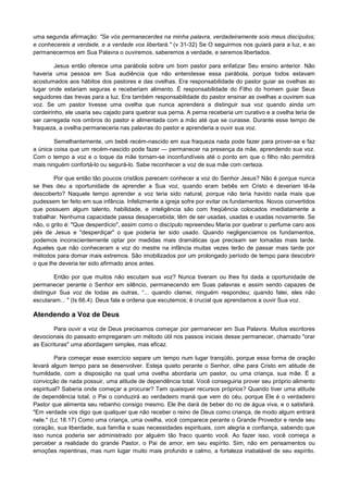 uma segunda afirmação: "Se vós permanecerdes na minha palavra, verdadeiramente sois meus discípulos;
e conhecereis a verdade, e a verdade vos libertará." (v 31-32) Se O seguirmos nos guiará para a luz, e ao
permanecermos em Sua Palavra o ouviremos, saberemos a verdade, e seremos libertados.
Jesus então oferece uma parábola sobre um bom pastor para enfatizar Seu ensino anterior. Não
haveria uma pessoa em Sua audiência que não entendesse essa parábola, porque todos estavam
acostumados aos hábitos dos pastores e das ovelhas. Era responsabilidade do pastor guiar as ovelhas ao
lugar onde estariam seguras e receberiam alimento. É responsabilidade do Filho do homem guiar Seus
seguidores das trevas para a luz. Era também responsabilidade do pastor ensinar as ovelhas a ouvirem sua
voz. Se um pastor tivesse uma ovelha que nunca aprendera a distinguir sua voz quando ainda um
cordeirinho, ele usaria seu cajado para quebrar sua perna. A perna receberia um curativo e a ovelha teria de
ser carregada nos ombros do pastor e alimentada com a mão até que se curasse. Durante esse tempo de
fraqueza, a ovelha permaneceria nas palavras do pastor e aprenderia a ouvir sua voz.
Semelhantemente, um bebê recém-nascido em sua fraqueza nada pode fazer para prover-se e faz
a única coisa que um recém-nascido pode fazer — permanecer na presença da mãe, aprendendo sua voz.
Com o tempo a voz e o toque da mãe tornam-se inconfundíveis até o ponto em que o filho não permitirá
mais ninguém confortá-lo ou segurá-lo. Sabe reconhecer a voz de sua mãe com certeza.
Por que então tão poucos cristãos parecem conhecer a voz do Senhor Jesus? Não é porque nunca
se lhes deu a oportunidade de aprender a Sua voz, quando eram bebês em Cristo e deveriam tê-la
descoberto? Naquele tempo aprender a voz teria sido natural, porque não teria havido nada mais que
pudessem ter feito em sua infância. Infelizmente a igreja sofre por evitar os fundamentos. Novos convertidos
que possuem algum talento, habilidade, e inteligência são com freqüência colocados imediatamente a
trabalhar. Nenhuma capacidade passa desapercebida; têm de ser usadas, usadas e usadas novamente. Se
não, o grito é: "Que desperdício", assim como o discípulo repreendeu Maria por quebrar o perfume caro aos
pés de Jesus e "desperdiçar" o que poderia ter sido usado. Quando negligenciamos os fundamentos,
podemos inconscientemente optar por medidas mais dramáticas que precisam ser tomadas mais tarde.
Aqueles que não conheceram a voz do mestre na infância muitas vezes terão de passar mais tarde por
métodos para domar mais extremos. São imobilizados por um prolongado período de tempo para descobrir
o que lhe deveria ter sido afirmado anos antes.
Então por que muitos não escutam sua voz? Nunca tiveram ou lhes foi dada a oportunidade de
permanecer perante o Senhor em silêncio, permanecendo em Suas palavras e assim sendo capazes de
distinguir Sua voz de todas as outras, “... quando clamei, ninguém respondeu; quando falei, eles não
escutaram... " (Is 66.4). Deus fala e ordena que escutemos; é crucial que aprendamos a ouvir Sua voz.

Atendendo a Voz de Deus
Para ouvir a voz de Deus precisamos começar por permanecer em Sua Palavra. Muitos escritores
devocionais do passado empregaram um método útil nos passos iniciais desse permanecer, chamado "orar
as Escrituras" uma abordagem simples, mas eficaz.
Para começar esse exercício separe um tempo num lugar tranqüilo, porque essa forma de oração
levará algum tempo para se desenvolver. Esteja quieto perante o Senhor, olhe para Cristo em atitude de
humildade, com a disposição na qual uma ovelha abordaria um pastor, ou uma criança, sua mãe. É a
convicção de nada possuir, uma atitude de dependência total. Você conseguiria prover seu próprio alimento
espiritual? Saberia onde começar a procurar? Tem quaisquer recursos próprios? Quando tiver uma atitude
de dependência total, o Pai o conduzirá ao verdadeiro maná que vem do céu, porque Ele é o verdadeiro
Pastor que alimenta seu rebanho consigo mesmo. Ele lhe dará de beber do rio de água viva, e o satisfará.
"Em verdade vos digo que qualquer que não receber o reino de Deus como criança, de modo algum entrará
nele." (Lc 18.17) Como uma criança, uma ovelha, você comparece perante o Grande Provedor e rende seu
coração, sua liberdade, sua família e suas necessidades espirituais, com alegria e confiança, sabendo que
isso nunca poderia ser administrado por alguém tão fraco quanto você. Ao fazer isso, você começa a
perceber a realidade do grande Pastor, o Pai de amor, em seu espírito. Sim, não em pensamentos ou
emoções repentinas, mas num lugar muito mais profundo e calmo, a fortaleza inabalável de seu espírito.

 