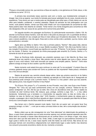 "Porque a circuncisão somos nós, que servimos a Deus em espírito, e nos gloriamos em Cristo Jesus, e não
confiamos na carne." (Fl 3.3)
A primeira luta encontrada nesse exercício será com a mente, que imediatamente começará a
divagar. Isso é de se esperar: sua mente foi treinada para buscar satisfação fora do corpo, durante anos de
experiência. Tome ânimo em que a mente pode ser disciplinada para olhar para o Cristo interior em vez de
olhar para trabalho, problemas, e eventos passados. Depois de períodos de luta prolongados com sua
mente, você poderia desistir, crendo que Deus está irritado com sua incapacidade de concentrar-se nEle.
Nada poderia estar mais distante da verdade. Tentar treinar uma mente divagante para concentrar-se nEle
não desagrada a Ele; por causa de seu grande amor somos livres para falhar.
Em seguida escolha uma passagem da Escritura. Eu particularmente recomendo o Salmo 139. Ao
abordar as Escrituras dessa maneira, você não deve e não pode se preocupar com a quantidade de leitura.
Uma palavra colocada em seu coração por Deus é mais valiosa que mil palavras decoradas. Há um tempo
para o estudo acadêmico, mas não agora. Essa será a única corrida onde o perdedor, que leu menos, será
provavelmente o vencedor.
Agora abra sua Bíblia no Salmo 139 e leia a primeira palavra, "Senhor". Não passe dela, silencie
sua mente, volte-se a Cristo dentro de si, e ouça. Medite na palavra "Senhor". Sim, Ele é seu Senhor; todo o
seu coração O reconhece. Louve-O pelo que significa em sua vida. "Ó Senhor, Tu és Senhor, e responsável
por me manter. Ó Senhor, me arrependo de minha preocupação pelo amanhã; Eu O tenho, Senhor, e Tu
somente és tudo de que preciso."
Nisso as Escrituras terão alcançado seu propósito expresso que é não falar-lhe de Deus mas
realmente levar seu espírito a tocar Deus. Não precisa mais ler sobre alguém que ouviu a Deus, porque
agora O ouviu você mesmo. Você será renovado por apenas uma simples palavra, "Senhor". Tome essa
palavra consigo ao longo do dia e aceite o que lhe acontecer.
Neste momento você estará livre para continuar no verso até "tu me sondaste". O próprio Deus do
universo gastando tempo para sondar-me! Como eu poderia ser tão importante? Nada possuo, entretanto
sou o foco de sua atenção.
Depois de percorrer seu caminho através desse salmo, deixe seu próximo exercício vir do Salmo
23. De novo comece silenciando sua mente e voltando sua atenção ao Cristo dentro de si. Assegurado de
Sua presença pode começar a ler o primeiro trecho. "O Senhor é o meu pastor"; deixe que isso assente.
Não apenas prove, mas engula! O Senhor é meu Pastor!
"Eu O louvo, Pai, porque Tu, e Tu somente, és meu Provedor, meu Líder, meu Guia e meu Protetor.
Obrigado, Pai." Uma vez que esse conhecimento entrou em seu coração, continue. "Deitar-me faz em
pastos verdejantes" (2). Sim, Ele faz que se deite. Ele o leva em abundância onde sua alma é repleta da
novidade da vida! Continue lendo. Ele restaura, guia, protege, conforta e unge. Sim, “... o meu cálice
transborda. Certamente que a bondade e a misericórdia me seguirão todos os dias de minha vida, e
habitarei na casa do Senhor por longos dias." (5-6) Quando o conhecimento passa da cabeça para o
coração, a passagem não é mais Escritura deixada em algum momento no passado para falar-lhe de Deus;
tornou-se a comunicação viva de Deus onde Ele se revela a você.
Seu tempo com o Senhor passará muito rápido. Você não vai querer sair; vai querer levar Sua
presença consigo, e o fará. “... e eis que eu estou convosco todos os dias, até a consumação dos séculos."
(Mt 28.20)
Muitos crêem que se não conseguirem ter uma "hora silenciosa" em determinado dia perderam a
Deus, a quem foram persuadidos que se pode encontrar apenas num período especial separado para Ele.
Muito dano foi causado a nossas vidas devocionais por se confinar Deus a um tempo e lugar, mas Jesus
deixa bem claro que Ele está dentro de nós. Onde, então, é este lugar no qual podemos encontrá-Lo? O
lugar quieto é dentro de nós, e esse nosso espírito onde Ele habita vai onde formos. Não temos de nos
preocupar demais com encontrá-Lo religiosamente num determinado lugar a cada manhã, mas devemos
nos consumir procurando encontrá-Lo dentro de nós, momento a momento.

 