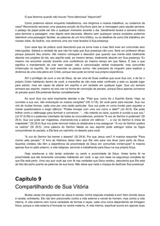 O que faremos quando não houver "hora silenciosa" disponível?
Como podemos adorar enquanto trabalhamos, nos dirigimos a nossos trabalhos, ou cuidamos da
casa? Recomendo escrever uma pequena porção da Escritura para ser a mensagem para aquela semana;
o pedaço de papel pode ser lido a qualquer momento durante o dia. Geralmente levará a semana inteira
para terminar a passagem, mas depois será decorada. Mesmo sem quaisquer versos anotados podemos
relembrar uma passagem familiar, as palavras de um hino bíblico, ou os detalhes de como Ele trabalhou em
nossas vidas. Ao fazê-lo, nos veremos uma vez mais levados à Sua presença.
Com esse tipo de prática você descobrirá que se torna mais e mais fácil viver em comunhão sem
interrupções. Saberá a verdade de que não há nada que Sua presença não cure. Será um professor eficaz
porque possuirá Seu ensino. Até mesmo começará a descobrir que quando sua mente está totalmente
absorta nos projetos do dia, seu espírito está, ao mesmo tempo, totalmente absorto em Sua presença. Eu
mesmo me encontrei orando durante uma conferência ao mesmo tempo em que falava. É isso o que
significa o mandamento de orar sem cessar; não é comunicação verbal incessante, mas comunhão
ininterrupta no espírito. Se você exercitar os passos acima, não precisará de ninguém para explicar a
dinâmica de uma vida plena em Cristo, porque isso pode se tornar sua própria experiência.
Ah! o privilégio de ouvir a voz de Deus, de ser uma de Suas ovelhas que ouve Sua voz, e de ter o
próprio Cristo habitando dentro de você; a maravilha de não mais estar confinado a este ou àquele lugar
para adorar, mas ser capaz de adorar em espírito e em verdade em qualquer lugar. Sua voz sempre
animará seu espírito, mesmo se isso vier na forma de convicção de pecado, porque Deus apenas convence
do pecado quem Ele pretende libertar completamente.
Ao ouvir Sua voz será importante atender a ela. "Pelo que, como diz o Espírito Santo: Hoje, se
ouvirdes a sua voz, não endureçais os vossos corações" (Hb 3.7-8). Se você parar para escutar, Sua voz
virá de muitas formas, cada uma por uma razão particular. Sua voz pode vir como trovão para aquietar a
mente questionadora e exigir silêncio: "Podes trovejar com uma voz como a dele?" (Jó 40.9). Ele pode
brilhar como o relâmpago para iluminar e convencer: “... não retarda os raios, quando é ouvida a sua voz."
(Jó 37.4) Ele é o poderoso Libertador de todas as circunstâncias, portanto "A voz do Senhor é poderosa" (SI
29.4). Sua voz pode ser majestosa, chamando-nos a adorar em silêncio: “... a voz do Senhor é cheia de
majestade." (SI 29.4) Sua voz pode remover todos os obstáculos e nos assegurar: "A voz do Senhor quebra
os cedros" (SI 29.5). Uma palavra do Senhor falada ao seu espírito pode extinguir todos os fogos
consumidores do pecado, e Ele fará um caminho no deserto para você.
"A voz do Senhor faz tremer o deserto" (SI 29.8). Por que Jesus veio? A maioria responde "Para
morrer pelo pecado." O livro de Hebreus deixa claro que Ele veio para nos levar para perto de Deus.
Quantos cristãos não têm a experiência da proximidade de Deus em comunhão ininterrupta? A maioria
apenas fica no pátio externo, a vida religiosa, servindo e trabalhando para Deus na sua própria força.
Hoje resolva-se a não tentar entender ou sentir a proximidade de Deus. Antes tenha fé na
proximidade que ele livremente concedeu habitando em você, e aja com base na segurança completa de
que Ele está perto. Uma vez que você aja com fé nas verdades que Deus revelou, descobrirá que Ele está
de fato tão perto quanto as palavras de sua boca. Não deixe que nada o impeça de desfrutar Sua presença!

Capítulo 9
Compartilhando de Sua Vitória
Muitas vezes me perguntaram se Jesus é racista; minha resposta imediata é sim! Sem dúvida Jesus
é racista; entretanto, Ele não tem preconceito contra a vida externa e visível do homem, mas contra a vida
interna. A vida externa vem numa variedade de formas e raças, cada uma única dependendo de linhagem
física, porque a vida externa é formada no ventre materno. A vida interna, espiritual ocorre em apenas duas

 