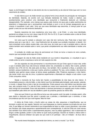 raças: ou da linhagem de Adão (a vida dentro de nós no nascimento) ou da vida de Cristo (que vem no novo
nascimento do cristão).
A vida interna que é de Adão tomará sua própria forma única através da percepção de mensagens
de identidade. Satanás, de acordo com sua intenção declarada de matar, roubar e destruir, usa
acontecimentos para construir uma identidade que consumirá e finalmente destruirá um indivíduo
desapercebido. Por exemplo, uma criança que passou pelo divórcio de seus pais e pelos sentimentos de
abandono e insegurança que o acompanham será tentada a ouvir a voz do inimigo assegurando que a
criança é inaceitável e sem valor. Uma vez que essa identidade seja assumida, a criança pode ter que
gastar o resto de sua vida tentando desfazê-la.
Quando nascemos de novo recebemos uma nova vida - a de Cristo - e uma nova identidade,
perdendo as antigas na cruz com Jesus (veja Gl 2.20, Rm 6 e Cl 3). O que é verdade sobre a vida de Cristo
torna-se verdade sobre a vida do cristão.
Um ramo que foi cortado e colocado num vaso não tem nenhuma vida. Pode lutar e fazer todo
esforço para ser o que não é - vivo - mas finalmente tem de aceitar sua condição miserável, e desistir. Um
ramo enxertado numa videira recebe dela, uma vida nova, de modo que o que é verdade sobre a vida da
videira também será verdade sobre o ramo, que perde completamente sua velha identidade e recebe uma
nova.
A condição do cristão que deixa de permanecer em Cristo se torna a mesma do ramo cortado,
mesmo que sua posição ainda seja em Cristo.
A bagagem da vida de Adão ainda residente em sua mente é despertada, e o resultado é que o
cristão anda na carne e expressa a carne em todo aspecto da vida.
Um dos segredos da vida permanente é o reconhecimento de que Cristo agora é nossa vida, então
o que é verdade sobre Sua vida torna-se verdade sobre nós, enxertados na videira. Ele é santo, portanto
também nós (l Pé 2.9-12). Ele está perto de Deus; nós também. Ele é aceitável a Deus, e portanto nós
também, porque recebemos a vida que é santa, próxima e aceitável. Por isso, como cristãos, não devemos
trabalhar para ganhar essas coisas; já temos essas qualidades nEle. Podemos expressar a vida interior,
não tentar imitar uma vida de cima, e podemos experimentar a liberdade em relação a tudo sobre o que
Cristo conquistou vitória.
Desde o momento de Sua morte tem havido a possibilidade de dois tipos de vida interior. A
humanidade possuía a vida de Adão, a vida interior que fora derrotada pela tentação, pelo pecado, satanás,
o mundo, o desejo físico e todo o tipo de circunstâncias. Cristo possuía uma vida interior que derrotou tudo
isso, até a própria morte. É a vida de Cristo, recebida em nosso novo nascimento, que nos dá vitória sobre
todo inimigo da humanidade. Essa vida abundante e vitoriosa permanece um segredo para muitos cristãos,
que trabalham pela vitória em vez de trabalhar a partir do presente gratuito da vitória nEle.
Uma vez que Cristo é sua vida (Ele se torna sua vida quando você Lhe pede; é simples assim), olhe
para dentro e descubra que Ele vence o pecado que o prendeu, a identidade que o controlou, e toda
circunstância que fez com que você fugisse. Mas há mais!
A vitória de Cristo inclui o triunfo sobre as coisas da vida, pequenas e insignificantes, que se
tornaram a pedra em seu sapato, fazendo com que tropeçasse ou mesmo parasse na jornada de sua nova
vida. O que aflige um homem raramente é sua incapacidade de fazer ou obter o que é grandioso, mas antes
seu fracasso nas coisas pequenas e aparentemente sem conseqüências. A vida de Cristo em você venceu
isso também! Sua vitória sobre o aparentemente pequeno, mas na prática gigantesco, não é observada de
longe e então igualada, porém é uma vitória na qual você já participa. Quando se recebe a vitória sobre o
insignificante, deve-se enfatizar vez após vez que você é um partícipe - não um imitador - de Sua vida e
vitória.
"No mundo tereis tribulações; mas tende bom ânimo, eu venci o mundo." (Jo 16.33)

 