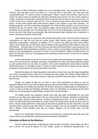 Existe no Velho Testamento evidência de uma reclamação dupla, mas escondida. De Deus, é:
"Homem, você não sabe o que é ser Deus. Eu o criei para amor e comunhão, mas você quer viver
independentemente." E, vinda do homem, a reclamação é: "Deus, o Senhor não entende o que é ser um
homem de carne e osso com desejos de vidas tanto espiritual quanto carnal." Em amor, Deus resolveu o
conflito, mandando o Homem Deus, plenamente divino no espírito mas com alma e corpo de um homem. "E
o Verbo se fez carne, e habitou entre nós" (Jo 1.14). É incrível que esse Homem Deus tenha caminhado
sobre o mundo criado através dEle entre homens criados à Sua imagem, e que tenha afirmado - um
absoluto espiritual - que "No mundo tereis tribulações". Se o Filho de Deus encontrou em primeira mão os
problemas de ser um homem, então não podemos esperar sermos excluídos de aflições semelhantes.
Entretanto há uma provisão: "em mim tenhais paz" (Jo 16.33). Na Terra Ele venceu e, portanto, libertou o
homem do que o fazia dividir suas atenções. Não mais precisamos estar divididos entre o espiritual e o
carnal. Tudo o que é carnal foi vencido nEle.
Jesus precisa tornar-se nosso foco. Ele somente dará vitória à vida. O homem não foi criado para
concentrar-se em mais de uma coisa ao mesmo tempo. Estar dividido causa confusão, ansiedade,
depressão, preocupação e frustração. Em Mateus 17.1-9 o escritor nos relata que Jesus tomou Pedro,
Tiago e João consigo para um alto monte. Quando Moisés e Elias apareceram, Pedro exclamou "farei aqui
três cabanas" - uma para cada um dos três. Claro que isso fazia sentido para Pedro, o qual reconheceu que
Moisés era pela lei, Elias representava o profetas, e Jesus, a graça e a nova aliança. O engano de Pedro foi
igualar os três. Imediatamente uma nuvem os cobriu e uma voz proclamou: "Este é meu filho amado, em
quem me comprazo; a ele ouvi." Os discípulos caíram prostrados, Jesus os tocou, a nuvem se foi e apenas
Jesus permaneceu.
A parte mais elevada do ser de um homem é seu coração, feito para apenas um ocupante, a saber,
Jesus. Uma vez que demos a qualquer coisa lugar de igualdade com Cristo, não importa quão bom pareça
ou quão grande tenha sido seu valor no passado, uma nuvem imediatamente cobrirá nossos espíritos.
Sentiremos derrota, ira, frustração e medo. A nuvem (e nossos espíritos) não se erguerá até que caiamos
prostrados em submissão à voz que proclama "Este é meu filho".
Deveríamos desejar em nosso discipulado e treinamento remover tudo o que tem lugar de igualdade
com Cristo no coração humano. Esse alvo é a questão para todo cristão, não métodos. Muitos sofrem de
um topo de monte lotado; muitas coisas ocupam o lugar que somente Cristo deve possuir. Ele é de fato o
Rei do monte.
Imagine um pedaço de ferro de um metro e meio, trinta centímetros de largura e cinco de
espessura. Alguém lhe diz que você não pode descansar até que tenha enfiado o objeto completamente no
chão. Suspeito que seu trabalho não será fácil. Na verdade, duvido que a tarefa possa ser completada em
um dia, e você se encheria de frustração, depressão, medo e ira. Entretanto, se um pedaço de ferro fosse
afiado com uma ponta aguda na extremidade, a tarefa seria muito mais simples.
Os cristãos perdem seu progresso, quando suas vidas não estão concentradas em uma coisa
somente; em vez disso suas vidas perdem o fio com vários pontos de interesse, atividade e concentração.
Casamento, filhos, pecado, outras pessoas, vocação e fracassos todos ficam em pé de igualdade com
Cristo. O cristão médio está concentrado em coisas demais. Só quando Cristo sozinho torna-se o alvo da
alma a vida do cristão ganhará fio e será capaz de atravessar os problemas da vida. Depressão e ira vêm
somente quando colocamos algo além dEle no monte do coração. Uma vez que estejamos concentrados
nEle e afiados, muitos tentarão, como com um martelo, estragar o fio de nossas vidas, mas não
prevalecerão.
Quer ser um cristão feliz? Lembre-se de que não há nada que a presença de Jesus não cure. Com
isso em mente, sua vida pode ter o foco para atravessar qualquer impedimento.

Liberdade do Medo de Ser Medíocre
Poucos cristãos encontraram a liberdade do medo de serem medíocres. Outros fogem de tudo o
que é comum em busca do grande "um dia" cristão, quando os problemas desaparecerão e as

 