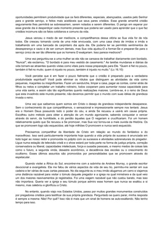 oportunidades permitirem produtividade que os fará diferentes, especiais, abençoados, usados pelo Senhor
para o grande serviço, e feitos mais aceitáveis que seus pares cristãos. Esse grande amanhã cristão
seguramente lhes permitirá se sobressaírem, serem notados e serem diferentes. O perigo em esperar por
esse grande dia é desperdiçar cada momento presente que poderia ser usado para aprender que o que faz
cristãos incomuns são os fatos cotidianos e comuns da vida.
Jesus venceu o medo de ser medíocre, e compartilhamos dessa vitória se Sua vida for de nós
todos. Ele cresceu tomando conta de uma mãe enviuvada, com uma casa cheia de irmãos e irmãs e
trabalhando em uma bancada de carpinteiro dia após dia. Ele poderia ter se permitido sentimentos de
desesperança e vazio e de ser comum demais, mas Sua vida ajudou-O a formar-Se e preparar-Se para o
serviço único de ser tão diferente que os homens O exalçariam. Isso parece medíocre?
Uma vez perguntou-se a uma mulher se ela não se cansava de trabalhar diariamente com bordado.
"Nunca!", ela exclamou. "O bordado é para meu vestido de casamento." As tarefas mundanas e diárias da
vida tornam-se atraentes quando vistas como vitais para nossa preparação para Ele. "Quem é fiel no pouco,
também é fiel no muito; quem é injusto no pouco, também é injusto no muito." (Lc 16.10)
Você percebe que é em fazer o pouco fielmente que o cristão é preparado para a verdadeira
produtividade espiritual? Você pode eliminar os rótulos que distinguem as atividades da vida como
pequenas, maçantes ou insignificantes. Fazer um sanduíche, limpar a casa, pagar as contas, correr atrás de
filhos ou netos e completar um trabalho rotineiro, todos cooperam para aumentar nossa capacidade para
uma vida santa, e assim são tão significantes quanto realizações maiores. Lembre-se, é o reino de Deus
que esta invadindo este mundo presente; não devemos permitir que o mundo com suas idéias de grandeza
invada o reino.
Uma vez que saibamos quem somos em Cristo o desejo de grandeza independente desaparece.
Sem o conhecimento do que compartilhamos, o sensacional e impressionante sempre nos tentará. Jesus
era o Homem Deus possuindo todo o poder do céu, e ainda Se recusou a usá-lo em causa própria.
Escolheu outro método para obter a atenção de um mundo agonizante, sabendo conquistar e vencer
através do servir, da humildade, e do perdão àqueles que O negariam e crucificariam. Foi um homem
relativamente quieto que Se recusou a Se promover, mas Sua voz tornou-se a mais ouvida da História. Os
que se promovem logo são esquecidos; até hoje milhões O promovem e nunca será esquecido.
Precisamos compartilhar da liberdade de Cristo em relação ao mundo do fantástico e do
maravilhoso. Isso será particularmente importante hoje quando a vida própria de sucesso é anunciada em
todo lugar ao nosso redor e promovida no púlpito com os sucessos e atividades sobrenaturais do pregador.
Ligue numa estação de televisão cristã e o show estará por toda parte na forma de justiça própria, correção
conservadora ou liberal, capacidades intelectuais, força e ousadia pessoais, e mesmo medos de coisas tais
como o futuro, a segunda vinda, desastre econômico, a decadência das escolas ou o crescimento do
ocultismo. Esses últimos assuntos são promovidos por personalidades que se promovem através do
espetacular.
Quando visitei a África do Sul, encontrei-me com a sobrinha de Andrew Murray, o grande escritor
devocional e evangelista. Ela me falou de vários aspectos da vida de seu tio, permitiu-me sentar em sua
cadeira e ler várias de suas cartas pessoais. No dia seguinte eu e meu irmão alugamos um carro e viajamos
uma distância razoável para visitar o túmulo daquele pregador e a igreja na qual ministrara e da qual veio
um dos maiores reavivamentos já registrados. Foi uma viagem razoável que não custou barato, mas isso
não importava. Queria ver a igreja e seu túmulo porque admiro esse homem que nunca se exaltou a si
mesmo, mas celebrou e glorificou a Cristo.
No entanto, quando viajo nos Estados Unidos, passo por muitos grandes monumentos construídos
por pregadores cristãos para testificar de sua própria grandeza. Perguntado se quero parar, minha resposta
é sempre a mesma: Não! Por quê? Isso não é mais que um sinal de homens se auto-exaltando. Não tenho
tempo para isso.

 