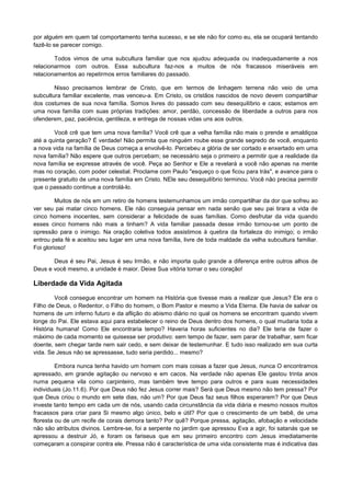 por alguém em quem tal comportamento tenha sucesso, e se ele não for como eu, ela se ocupará tentando
fazê-lo se parecer comigo.
Todos vimos de uma subcultura familiar que nos ajudou adequada ou inadequadamente a nos
relacionarmos com outros. Essa subcultura faz-nos a muitos de nós fracassos miseráveis em
relacionamentos ao repetirmos erros familiares do passado.
Nisso precisamos lembrar de Cristo, que em termos de linhagem terrena não veio de uma
subcultura familiar excelente, mas venceu-a. Em Cristo, os cristãos nascidos de novo devem compartilhar
dos costumes de sua nova família. Somos livres do passado com seu desequilíbrio e caos; estamos em
uma nova família com suas próprias tradições: amor, perdão, concessão de liberdade a outros para nos
ofenderem, paz, paciência, gentileza, e entrega de nossas vidas uns aos outros.
Você crê que tem uma nova família? Você crê que a velha família não mais o prende e amaldiçoa
até a quinta geração? É verdade! Não permita que ninguém roube esse grande segredo de você, enquanto
a nova vida na família de Deus começa a envolvê-lo. Percebeu a glória de ser cortado e enxertado em uma
nova família? Não espere que outros percebam; se necessário seja o primeiro a permitir que a realidade da
nova família se expresse através de você. Peça ao Senhor e Ele a revelará a você não apenas na mente
mas no coração, com poder celestial. Proclame com Paulo "esqueço o que ficou para trás", e avance para o
presente gratuito de uma nova família em Cristo. NEle seu desequilíbrio terminou. Você não precisa permitir
que o passado continue a controlá-lo.
Muitos de nós em um retiro de homens testemunhamos um irmão compartilhar da dor que sofreu ao
ver seu pai matar cinco homens. Ele não conseguia pensar em nada senão que seu pai tirara a vida de
cinco homens inocentes, sem considerar a felicidade de suas famílias. Como desfrutar da vida quando
esses cinco homens não mais a tinham? A vida familiar passada desse irmão tornou-se um ponto de
opressão para o inimigo. Na oração coletiva todos assistimos à quebra da fortaleza do inimigo; o irmão
entrou pela fé e aceitou seu lugar em uma nova família, livre de toda maldade da velha subcultura familiar.
Foi glorioso!
Deus é seu Pai, Jesus é seu Irmão, e não importa quão grande a diferença entre outros alhos de
Deus e você mesmo, a unidade é maior. Deixe Sua vitória tomar o seu coração!

Liberdade da Vida Agitada
Você consegue encontrar um homem na História que tivesse mais a realizar que Jesus? Ele era o
Filho de Deus, o Redentor, o Filho do homem, o Bom Pastor e mesmo a Vida Eterna. Ele havia de salvar os
homens de um inferno futuro e da aflição do abismo diário no qual os homens se encontram quando vivem
longe do Pai. Ele estava aqui para estabelecer o reino de Deus dentro dos homens, o qual mudaria toda a
História humana! Como Ele encontraria tempo? Haveria horas suficientes no dia? Ele teria de fazer o
máximo de cada momento se quisesse ser produtivo: sem tempo de fazer, sem parar de trabalhar, sem ficar
doente, sem chegar tarde nem sair cedo, e sem deixar de testemunhar. E tudo isso realizado em sua curta
vida. Se Jesus não se apressasse, tudo seria perdido... mesmo?
Embora nunca tenha havido um homem com mais coisas a fazer que Jesus, nunca O encontramos
apressado, em grande agitação ou nervoso e em cacos. Na verdade não apenas Ele gastou trinta anos
numa pequena vila como carpinteiro, mas também teve tempo para outros e para suas necessidades
individuais (Jo.11.6). Por que Deus não fez Jesus correr mais? Será que Deus mesmo não tem pressa? Por
que Deus criou o mundo em sete dias, não um? Por que Deus faz seus filhos esperarem? Por que Deus
investe tanto tempo em cada um de nós, usando cada circunstância da vida diária e mesmo nossos muitos
fracassos para criar para Si mesmo algo único, belo e útil? Por que o crescimento de um bebê, de uma
floresta ou de um recife de corais demora tanto? Por quê? Porque pressa, agitação, afobação e velocidade
não são atributos divinos. Lembre-se, foi a serpente no jardim que apressou Eva a agir, foi satanás que se
apressou a destruir Jó, e foram os fariseus que em seu primeiro encontro com Jesus imediatamente
começaram a conspirar contra ele. Pressa não é característica de uma vida consistente mas é indicativa das

 